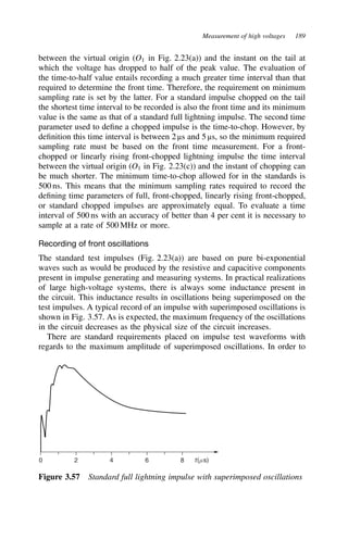Measurement of high voltages 189
between the virtual origin (O1 in Fig. 2.23(a)) and the instant on the tail at
which the voltage has dropped to half of the peak value. The evaluation of
the time-to-half value entails recording a much greater time interval than that
required to determine the front time. Therefore, the requirement on minimum
sampling rate is set by the latter. For a standard impulse chopped on the tail
the shortest time interval to be recorded is also the front time and its minimum
value is the same as that of a standard full lightning impulse. The second time
parameter used to define a chopped impulse is the time-to-chop. However, by
definition this time interval is between 2 µs and 5 µs, so the minimum required
sampling rate must be based on the front time measurement. For a front-
chopped or linearly rising front-chopped lightning impulse the time interval
between the virtual origin (O1 in Fig. 2.23(c)) and the instant of chopping can
be much shorter. The minimum time-to-chop allowed for in the standards is
500 ns. This means that the minimum sampling rates required to record the
defining time parameters of full, front-chopped, linearly rising front-chopped,
or standard chopped impulses are approximately equal. To evaluate a time
interval of 500 ns with an accuracy of better than 4 per cent it is necessary to
sample at a rate of 500 MHz or more.
Recording of front oscillations
The standard test impulses (Fig. 2.23(a)) are based on pure bi-exponential
waves such as would be produced by the resistive and capacitive components
present in impulse generating and measuring systems. In practical realizations
of large high-voltage systems, there is always some inductance present in
the circuit. This inductance results in oscillations being superimposed on the
test impulses. A typical record of an impulse with superimposed oscillations is
shown in Fig. 3.57. As is expected, the maximum frequency of the oscillations
in the circuit decreases as the physical size of the circuit increases.
There are standard requirements placed on impulse test waveforms with
regards to the maximum amplitude of superimposed oscillations. In order to
0 2 4 6 8 t(ms)
Figure 3.57 Standard full lightning impulse with superimposed oscillations
 