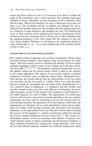 190 High Voltage Engineering: Fundamentals
ensure that these criteria are met, it is necessary to be able to evaluate the
peaks of the oscillations with a certain precision. The standard requirement
intended to ensure sufficiently accurate recording of the oscillations states
that the upper 3 dB cut-off frequency for surge oscilloscopes be at least two
times fmax. The oscillations present on impulses are damped sine waves.
Therefore, the formula which gives the maximum discrete sampling time error
as a function of signal frequency and sampling rate (eqn 3.93) detailing the
errors of ideal recorders can be applied in this instance. Examination of this
formula reveals that a maximum error of 30 per cent or 3 dB is obtained when
the sampling frequency is four times larger than the frequency of the sine
wave being sampled. Therefore, to correspond to the requirement placed on
surge oscilloscopes (f3 dB  2fmax) the sampling rate of the recorder must be
at least 8 times fmax.
Impulse tests on non-self-restoring insulation
H.V. impulse testing of apparatus such as power transformers, which contain
non-self-restoring insulation, often requires using non-destructive test tech-
niques. Such tests usually consist of checking the linearity of the test object
insulation impedance within a range of test voltages up to the basic insula-
tion level (BIL).85,116,117,118
The quantities monitored during these tests are
the applied voltage and the neutral current which is taken as the response
to the voltage application. The analysis of test records comprises a detailed
comparison of records taken at different voltage levels. Meaningful devia-
tions between the records indicate that the characteristics of the test object
are non-linear, and the test results in a failure. Since even small deviations
between records are meaningful and can result in the disqualification of a
very expensive piece of equipment, it is imperative that the recorder used
provides enough accuracy to resolve such differences. Fortunately, the mean-
ingful frequency content of the records to be examined is band limited to a
few MHz (typically less than 2.5 MHz). The requirements on oscilloscopes
used for such tests have never been accurately specified as the same impulse
oscilloscope has been used for monitoring tests on self-restoring and non-
self-restoring insulation. The parameters of an ideal digitizer which meets the
requirements are, therefore, not as easily determined as those of one appro-
priate for testing of self-restoring insulation. The derivation of the necessary
parameters can be approached in two ways. The first of these entails matching
the accuracy of the analogue h.v. impulse oscilloscopes which have become
the de facto standard instruments for use in these tests.119
The second is to
individually examine all the test procedures and methods of analysis asso-
ciated with the testing of objects containing non-self-restoring insulation. A
major problem encountered in realizing this second alternative stems from
the fact that different apparatus standards have different requirements which
 