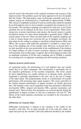 Measurement of high voltages 191
must be used in the derivation of the required resolution and accuracy of the
digital recorder. This problem causes the latter approach to be less favourable
than the former. The high-quality surge oscilloscopes generally used in h.v.
impulse testing are characterized by a bandwidth of approximately 35 MHz.
The vertical or amplitude resolution of such an oscilloscope cannot be matched
by an 8-bit digitizer, but it is most certainly exceeded by the resolution of a 10-
bit recorder. The minimum sampling rate required for such tests is not clearly
specified, but can be deduced on the basis of test requirements. When moni-
toring tests on power transformers and reactors, the neutral current is usually
recorded by means of a shunt whose bandwidth is generally below 3 MHz. A
second aspect of the test which can shed light on the required sampling rate
is that in certain design tests involving the use of chopped waveforms, the
time taken for the voltage to collapse is specified as being between 200 ns and
500 ns. The accuracy with which this parameter is recorded is a direct func-
tion of the sampling rate of the recorder used. However, at present there is
no limit specified on the error permissible in the establishment of the duration
of voltage collapse. In order to ensure accuracies superior to those attainable
with presently used oscilloscopes, it appears that an ideal digital recorder with
an amplitude resolution of 10 bits and a sampling rate of 30 MHz is suitable
for recording tests on apparatus containing non-self-restoring insulation.
Digitizer dynamic performance
As mentioned earlier, the performance of a real digitizer does not usually
match that of its ideal counterpart. This deterioration is principally due to
the imperfect performance of the recorder components. The errors caused
by these imperfections are usually referred to as dynamic errors, and their
magnitude is generally proportional to the slew rate or the rate of change
of the input signal. This proportionality results in a deterioration of recorder
performance with increasing input signal steepness. The causes and effect of
the limited dynamic performance of digital recorders are briefly discussed
here. The dynamic errors can be quantified using four parameters: differential
non-linearity (DNL), integral non-linearity (INL), aperture uncertainty, and
internal noise. Three of these four parameters are assessed directly during the
qualification of digital recorders as laid out in references 136 and 137. The
effects of the fourth (aperture uncertainty) are included in the assessment of
the other three.
Differential non-linearity (DNL)
Differential non-linearity is defined as the variation in the widths of the
recorder’s code bins. For an ideal recorder all of the code bin widths are
equal and given by the recorder’s full-scale deflection divided by the number
 