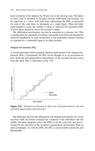 194 High Voltage Engineering: Fundamentals
local resolution of the digitizer by 50 per cent at the missing code. The figure
of merit used in literature to describe recorder differential non-linearity can
be expressed as a vector with each entry representing the DNL as measured
for each of the code bins, or alternately as a single figure. When the latter
representation is used, the number is taken to represent the maximum DNL
of all of those measured across the recorder’s range.
The differential non-linearity can also be measured in a dynamic test. This
is usually done by repeatedly recording a sinusoidal waveform and relating the
observed distribution of code occurrences to the probability density function
as expected for a sinusoidal input to an ideal recorder.
Integral non-linearity (INL)
A second parameter used to quantify digitizer performance is the integral non-
linearity (INL). Conceptually the INL can be thought of as an assessment of
how much the real quantization characteristic of the recorder deviates away
from the ideal. This is illustrated in Fig. 3.61.
Digital
output
code
Input signal
Ideal
Non-ideal
Figure 3.61 Integral non-linearity as shown by a deviation between the real
and ideal quantization characteristics
The difference between the differential and integral non-linearity lies in the
fact that, while the former evaluates the variations in the individual code bin
widths, the latter integrates across the DNL of all the code bins and gives a
feeling for the deviation of the recorder’s quantization characteristic from its
ideal counterpart. As with the DNL, the INL is assessed both statistically and
dynamically.
 