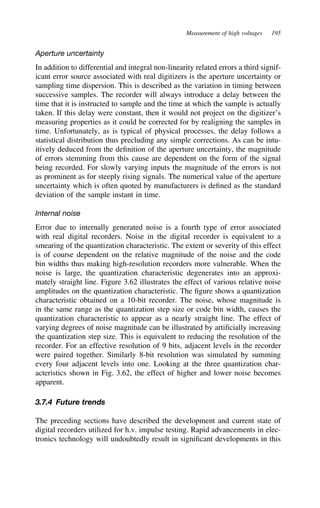 Measurement of high voltages 195
Aperture uncertainty
In addition to differential and integral non-linearity related errors a third signif-
icant error source associated with real digitizers is the aperture uncertainty or
sampling time dispersion. This is described as the variation in timing between
successive samples. The recorder will always introduce a delay between the
time that it is instructed to sample and the time at which the sample is actually
taken. If this delay were constant, then it would not project on the digitizer’s
measuring properties as it could be corrected for by realigning the samples in
time. Unfortunately, as is typical of physical processes, the delay follows a
statistical distribution thus precluding any simple corrections. As can be intu-
itively deduced from the definition of the aperture uncertainty, the magnitude
of errors stemming from this cause are dependent on the form of the signal
being recorded. For slowly varying inputs the magnitude of the errors is not
as prominent as for steeply rising signals. The numerical value of the aperture
uncertainty which is often quoted by manufacturers is defined as the standard
deviation of the sample instant in time.
Internal noise
Error due to internally generated noise is a fourth type of error associated
with real digital recorders. Noise in the digital recorder is equivalent to a
smearing of the quantization characteristic. The extent or severity of this effect
is of course dependent on the relative magnitude of the noise and the code
bin widths thus making high-resolution recorders more vulnerable. When the
noise is large, the quantization characteristic degenerates into an approxi-
mately straight line. Figure 3.62 illustrates the effect of various relative noise
amplitudes on the quantization characteristic. The figure shows a quantization
characteristic obtained on a 10-bit recorder. The noise, whose magnitude is
in the same range as the quantization step size or code bin width, causes the
quantization characteristic to appear as a nearly straight line. The effect of
varying degrees of noise magnitude can be illustrated by artificially increasing
the quantization step size. This is equivalent to reducing the resolution of the
recorder. For an effective resolution of 9 bits, adjacent levels in the recorder
were paired together. Similarly 8-bit resolution was simulated by summing
every four adjacent levels into one. Looking at the three quantization char-
acteristics shown in Fig. 3.62, the effect of higher and lower noise becomes
apparent.
3.7.4 Future trends
The preceding sections have described the development and current state of
digital recorders utilized for h.v. impulse testing. Rapid advancements in elec-
tronics technology will undoubtedly result in significant developments in this
 