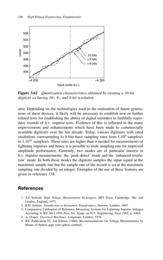 196 High Voltage Engineering: Fundamentals
494
496
498
500
502
504
506
Level
+4.200 +4.300
Input (volts d.c.)
10 bits
≡ 9 bits
≡ 8 bits
Figure 3.62 Quantization characteristics obtained by treating a 10-bit
digitizer as having 10-, 9-, and 8-bit resolution
area. Depending on the technologies used in the realization of future genera-
tions of these devices, it likely will be necessary to establish new or further
refined tests for establishing the ability of digital recorders to faithfully repro-
duce records of h.v. impulse tests. Evidence of this is reflected in the many
improvements and enhancements which have been made to commercially
available digitizers over the last decade. Today, various digitizers with rated
resolutions corresponding to 8 bits have sampling rates from 1.109
samples/s
to 1.1010
samples/s. These rates are higher than is needed for measurements of
lightning impulses and hence it is possible to trade sampling rate for improved
amplitude performance. Currently, two modes are of particular interest in
h.v. impulse measurements: the ‘peak detect’ mode and the ‘enhanced resolu-
tion’ mode. In both these modes the digitizer samples the input signal at the
maximum sample rate but the sample rate of the record is set at the maximum
sampling rate divided by an integer. Examples of the use of these features are
given in reference 138.
References
1. A.J. Schwab. High Voltage Measurement Techniques. MIT Press, Cambridge, Ma. and
London, England, 1972.
2. B.D. Jenkins. Introduction to Instrument Transformers. Newnes, London, 1967.
3. Comparative Calibration of Reference Measuring Systems for Lightning Impulse Voltages
According to IEC 60-2:1994 Proc. Int. Symp. on H.V. Engineering, Graz 1995, p. 4469.
4. A. Draper. Electrical Machines. Longmans, London, 1976.
5. IEC Publication 52, 2nd Edition (1960). Recommendations for Voltage Measurements by
Means of Sphere-gaps (one sphere earthed).
 
