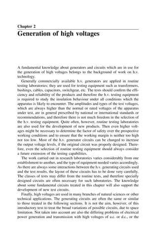 Chapter 2
Generation of high voltages
A fundamental knowledge about generators and circuits which are in use for
the generation of high voltages belongs to the background of work on h.v.
technology.
Generally commercially available h.v. generators are applied in routine
testing laboratories; they are used for testing equipment such as transformers,
bushings, cables, capacitors, switchgear, etc. The tests should confirm the effi-
ciency and reliability of the products and therefore the h.v. testing equipment
is required to study the insulation behaviour under all conditions which the
apparatus is likely to encounter. The amplitudes and types of the test voltages,
which are always higher than the normal or rated voltages of the apparatus
under test, are in general prescribed by national or international standards or
recommendations, and therefore there is not much freedom in the selection of
the h.v. testing equipment. Quite often, however, routine testing laboratories
are also used for the development of new products. Then even higher volt-
ages might be necessary to determine the factor of safety over the prospective
working conditions and to ensure that the working margin is neither too high
nor too low. Most of the h.v. generator circuits can be changed to increase
the output voltage levels, if the original circuit was properly designed. There-
fore, even the selection of routine testing equipment should always consider
a future extension of the testing capabilities.
The work carried out in research laboratories varies considerably from one
establishment to another, and the type of equipment needed varies accordingly.
As there are always some interactions between the h.v. generating circuits used
and the test results, the layout of these circuits has to be done very carefully.
The classes of tests may differ from the routine tests, and therefore specially
designed circuits are often necessary for such laboratories. The knowledge
about some fundamental circuits treated in this chapter will also support the
development of new test circuits.
Finally, high voltages are used in many branches of natural sciences or other
technical applications. The generating circuits are often the same or similar
to those treated in the following sections. It is not the aim, however, of this
introductory text to treat the broad variations of possible circuits, due to space
limitation. Not taken into account are also the differing problems of electrical
power generation and transmission with high voltages of a.c. or d.c., or the
 