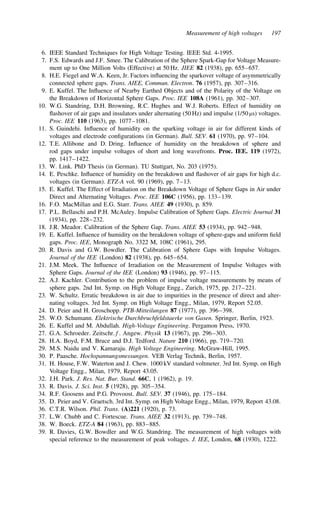 Measurement of high voltages 197
6. IEEE Standard Techniques for High Voltage Testing. IEEE Std. 4-1995.
7. F.S. Edwards and J.F. Smee. The Calibration of the Sphere Spark-Gap for Voltage Measure-
ment up to One Million Volts (Effective) at 50 Hz. JIEE 82 (1938), pp. 655–657.
8. H.E. Fiegel and W.A. Keen, Jr. Factors influencing the sparkover voltage of asymmetrically
connected sphere gaps. Trans. AIEE, Commun. Electron. 76 (1957), pp. 307–316.
9. E. Kuffel. The Influence of Nearby Earthed Objects and of the Polarity of the Voltage on
the Breakdown of Horizontal Sphere Gaps. Proc. IEE 108A (1961), pp. 302–307.
10. W.G. Standring, D.H. Browning, R.C. Hughes and W.J. Roberts. Effect of humidity on
flashover of air gaps and insulators under alternating (50 Hz) and impulse (1/50 µs) voltages.
Proc. IEE 110 (1963), pp. 1077–1081.
11. S. Guindehi. Influence of humidity on the sparking voltage in air for different kinds of
voltages and electrode configurations (in German). Bull. SEV. 61 (1970), pp. 97–104.
12. T.E. Allibone and D. Dring. Influence of humidity on the breakdown of sphere and
rod gaps under impulse voltages of short and long wavefronts. Proc. IEE. 119 (1972),
pp. 1417–1422.
13. W. Link. PhD Thesis (in German). TU Stuttgart, No. 203 (1975).
14. E. Peschke. Influence of humidity on the breakdown and flashover of air gaps for high d.c.
voltages (in German). ETZ-A vol. 90 (1969), pp. 7–13.
15. E. Kuffel. The Effect of Irradiation on the Breakdown Voltage of Sphere Gaps in Air under
Direct and Alternating Voltages. Proc. IEE 106C (1956), pp. 133–139.
16. F.O. MacMillan and E.G. Starr. Trans. AIEE 49 (1930), p. 859.
17. P.L. Bellaschi and P.H. McAuley. Impulse Calibration of Sphere Gaps. Electric Journal 31
(1934), pp. 228–232.
18. J.R. Meador. Calibration of the Sphere Gap. Trans. AIEE 53 (1934), pp. 942–948.
19. E. Kuffel. Influence of humidity on the breakdown voltage of sphere-gaps and uniform field
gaps. Proc. IEE, Monograph No. 3322 M, 108C (1961), 295.
20. R. Davis and G.W. Bowdler. The Calibration of Sphere Gaps with Impulse Voltages.
Journal of the IEE (London) 82 (1938), pp. 645–654.
21. J.M. Meek. The Influence of Irradiation on the Measurement of Impulse Voltages with
Sphere Gaps. Journal of the IEE (London) 93 (1946), pp. 97–115.
22. A.J. Kachler. Contribution to the problem of impulse voltage measurements by means of
sphere gaps. 2nd Int. Symp. on High Voltage Engg., Zurich, 1975, pp. 217–221.
23. W. Schultz. Erratic breakdown in air due to impurities in the presence of direct and alter-
nating voltages. 3rd Int. Symp. on High Voltage Engg., Milan, 1979, Report 52.05.
24. D. Peier and H. Groschopp. PTB-Mitteilungen 87 (1977), pp. 396–398.
25. W.O. Schumann. Elektrische Durchbruchfeldstaerke von Gasen. Springer, Berlin, 1923.
26. E. Kuffel and M. Abdullah. High-Voltage Engineering. Pergamon Press, 1970.
27. G.A. Schroeder. Zeitschr.f. Angew. Physik 13 (1967), pp. 296–303.
28. H.A. Boyd, F.M. Bruce and D.J. Tedford. Nature 210 (1966), pp. 719–720.
29. M.S. Naidu and V. Kamaraju. High Voltage Engineering. McGraw-Hill, 1995.
30. P. Paasche. Hochspannungsmessungen. VEB Verlag Technik, Berlin, 1957.
31. H. House, F.W. Waterton and J. Chew. 1000 kV standard voltmeter. 3rd Int. Symp. on High
Voltage Engg., Milan, 1979, Report 43.05.
32. J.H. Park. J. Res. Nat. Bur. Stand. 66C, 1 (1962), p. 19.
33. R. Davis. J. Sci. Inst. 5 (1928), pp. 305–354.
34. R.F. Goosens and P.G. Provoost. Bull. SEV. 37 (1946), pp. 175–184.
35. D. Peier and V. Graetsch. 3rd Int. Symp. on High Voltage Engg., Milan, 1979, Report 43.08.
36. C.T.R. Wilson. Phil. Trans. (A)221 (1920), p. 73.
37. L.W. Chubb and C. Fortescue. Trans. AIEE 32 (1913), pp. 739–748.
38. W. Boeck. ETZ-A 84 (1963), pp. 883–885.
39. R. Davies, G.W. Bowdler and W.G. Standring. The measurement of high voltages with
special reference to the measurement of peak voltages. J. IEE, London, 68 (1930), 1222.
 
