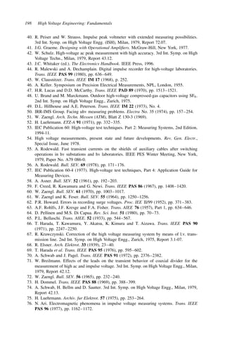 198 High Voltage Engineering: Fundamentals
40. R. Peiser and W. Strauss. Impulse peak voltmeter with extended measuring possibilities.
3rd Int. Symp. on High Voltage Engg. (ISH), Milan, 1979, Report 72.07.
41. J.G. Graeme. Designing with Operational Amplifiers. McGraw-Hill, New York, 1977.
42. W. Schulz. High-voltage ac peak measurement with high accuracy. 3rd Int. Symp. on High
Voltage Techn., Milan, 1979, Report 43.12.
43. J.C. Whitaker (ed.). The Electronics Handbook. IEEE Press, 1996.
44. R. Malewski and A. Dechamplain. Digital impulse recorder for high-voltage laboratories.
Trans. IEEE PAS 99 (1980), pp. 636–649.
45. W. Clausnitzer. Trans. IEEE IM 17 (1968), p. 252.
46. A. Keller. Symposium on Precision Electrical Measurements, NPL, London, 1955.
47. H.R. Lucas and D.D. McCarthy. Trans. IEEE PAD 89 (1970), pp. 1513–1521.
48. U. Brand and M. Marckmann. Outdoor high-voltage compressed-gas capacitors using SF6.
2nd Int. Symp. on High Voltage Engg., Zurich, 1975.
49. D.L. Hillhouse and A.E. Peterson. Trans. IEEE IM 22 (1973), No. 4.
50. IRR-IMS Group. Facing uhv measuring problems. Electra No. 35 (1974), pp. 157–254.
51. W. Zaengl. Arch. Techn. Messen (ATM), Blatt Z 130-3 (1969).
52. H. Luehrmann. ETZ-A 91 (1971), pp. 332–335.
53. IEC Publication 60: High-voltage test techniques. Part 2: Measuring Systems, 2nd Edition,
1994-11.
54. High voltage measurements, present state and future developments. Rev. Gen. Electr.,
Special Issue, June 1978.
55. A. Rodewald. Fast transient currents on the shields of auxiliary cables after switching
operations in hv substations and hv laboratories. IEEE PES Winter Meeting, New York,
1979, Paper No. A79 086-0.
56. A. Rodewald. Bull. SEV. 69 (1978), pp. 171–176.
57. IEC Publication 60-4 (1977). High-voltage test techniques, Part 4: Application Guide for
Measuring Devices.
58. A. Asner. Bull. SEV. 52 (1961), pp. 192–203.
59. F. Creed, R. Kawamura and G. Newi. Trans. IEEE PAS 86 (1967), pp. 1408–1420.
60. W. Zaengl. Bull. SEV. 61 (1970), pp. 1003–1017.
61. W. Zaengl and K. Feser. Bull. SEV. 55 (1964), pp. 1250–1256.
62. P.R. Howard. Errors in recording surge voltages. Proc. IEE II/99 (1952), pp. 371–383.
63. A.F. Rohlfs, J.F. Kresge and F.A. Fisher. Trans. AIEE 76 (1957), Part 1, pp. 634–646.
64. D. Pellinen and M.S. Di Capua. Rev. Sci. Inst. 51 (1980), pp. 70–73.
65. P.L. Bellaschi. Trans. AIEE. 52 (1933), pp. 544–567.
66. T. Harada, T. Kawamura, Y. Akatsu, K. Kimura and T. Aizawa. Trans. IEEE PAS 90
(1971), pp. 2247–2250.
67. R. Krawczynski. Correction of the high voltage measuring system by means of l.v. trans-
mission line. 2nd Int. Symp. on High Voltage Engg., Zurich, 1975, Report 3.1-07.
68. R. Elsner. Arch. Elektrot. 33 (1939), 23–40.
69. T. Harada et al. Trans. IEEE PAS 95 (1976), pp. 595–602.
70. A. Schwab and J. Pagel. Trans. IEEE PAS 91 (1972), pp. 2376–2382.
71. W. Breilmann. Effects of the leads on the transient behavior of coaxial divider for the
measurement of high ac and impulse voltage. 3rd Int. Symp. on High Voltage Engg., Milan,
1979, Report 42.12.
72. W. Zaengl. Bull. SEV. 56 (1965), pp. 232–240.
73. H. Dommel. Trans. IEEE PAS 88 (1969), pp. 388–399.
74. A. Schwab, H. Bellm and D. Sautter. 3rd Int. Symp. on High Voltage Engg., Milan, 1979,
Report 42.13.
75. H. Luehrmann. Archiv. fur Elektrot. 57 (1975), pp. 253–264.
76. N. Ari. Electromagnetic phenomena in impulse voltage measuring systems. Trans. IEEE
PAS 96 (1977), pp. 1162–1172.
 
