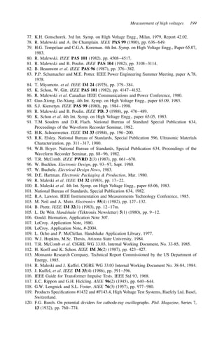 Measurement of high voltages 199
77. K.H. Gonschorek. 3rd Int. Symp. on High Voltage Engg., Milan, 1979, Report 42.02.
78. R. Malewski and A. De Champlain. IEEE PAS 99 (1980), pp. 636–649.
79. H.G. Tempelaar and C.G.A. Koreman. 4th Int. Symp. on High Voltage Engg., Paper 65.07,
1983.
80. R. Malewski. IEEE PAS 101 (1982), pp. 4508–4517.
81. R. Malewski and B. Poulin. IEEE PAS 104 (1982), pp. 3108–3114.
82. B. Beaumont et al. IEEE PAS 96 (1987), pp. 376–382.
83. P.P. Schumacher and M.E. Potter. IEEE Power Engineering Summer Meeting, paper A.78,
1978.
84. T. Miyamoto. et al. IEEE IM 24 (1975), pp. 379–384.
85. K. Schon, W. Gitt. IEEE PAS 101 (1982), pp. 4147–4152.
86. R. Malewski et al. Canadian IEEE Communications and Power Conference, 1980.
87. Guo-Xiong, De-Xiang. 4th Int. Symp. on High Voltage Engg., paper 65.09, 1983.
88. S.J. Kiersztyn. IEEE PAS 99 (1980), pp. 1984–1998.
89. R. Malewski and B. Poulin. IEEE PD. 3 (1988), pp. 476–489.
90. K. Schon et al. 4th Int. Symp. on High Voltage Engg., paper 65.05, 1983.
91. T.M. Souders and D.R. Flach. National Bureau of Standard Special Publication 634,
Proceedings of the Waveform Recorder Seminar, 1982.
92. H.K. Schoenwetter. IEEE IM 33 (1984), pp. 196–200.
93. R.K. Elsley. National Bureau of Standards, Special Publication 596, Ultrasonic Materials
Characterization, pp. 311–317, 1980.
94. W.B. Boyer. National Bureau of Standards, Special Publication 634, Proceedings of the
Waveform Recorder Seminar, pp. 88–96, 1982.
95. T.R. McComb. IEEE PWRD 2(3) (1987), pp. 661–670.
96. W. Bucklen. Electronic Design, pp. 93–97, Sept. 1980.
97. W. Buchele. Electrical Design News, 1983.
98. D.E. Hartman. Electronic Packaging  Production, Mar. 1980.
99. R. Maleski et al. IEEE IM 32 (1983), pp. 17–22.
100. R. Maleski et al. 4th Int. Symp. on High Voltage Engg., paper 65.06, 1983.
101. National Bureau of Standards, Special Publication 634, 1982.
102. R.A. Lawton. IEEE Instrumentation and Measurements Technology Conference, 1985.
103. M. Neil and A. Muto. Electronics 55(4) (1982), pp. 127–132.
104. B. Peetz. IEEE IM 32(1) (1983), pp. 12–17m.
105. L. De Witt. Handshake (Tektronix Newsletter) 5(1) (1980), pp. 9–12.
106. Gould. Biomation, Application Note 307.
107. LeCroy. Application Note, 1980.
108. LeCroy. Application Note, #-2004.
109. L. Ocho and P. McClellan. Handshake Application Library, 1977.
110. W.J. Hopkins, M.Sc. Thesis, Arizona State University, 1984.
111. T.R. McComb et al. CIGRE WG 33.03, Internal Working Document, No. 33-85, 1985.
112. H. Korff and K. Schon. IEEE IM 36(2) (1987), pp. 423–427.
113. Monsanto Research Company. Technical Report Commissioned by the US Department of
Energy, 1985.
114. R. Maleski and J. Kuffel. CIGRE WG 33.03 Internal Working Document No. 38-84, 1984.
115. J. Kuffel, et al. IEEE IM 35(4) (1986), pp. 591–596.
116. IEEE Guide for Transformer Impulse Tests. IEEE Std 93, 1968.
117. E.C. Rippon and G.H. Hickling. AIEE 96(2) (1945), pp. 640–644.
118. G.W. Lengnick and S.L. Foster. AIEE 76(3) (1957), pp. 977–980.
119. Products Specifications #1432 and #F143.4, High Voltage Test Systems, Haefely Ltd. Basel,
Switzerland.
120. F.G. Burch. On potential dividers for cathode-ray oscillographs. Phil. Magazine, Series 7,
13 (1932), pp. 760–774.
 