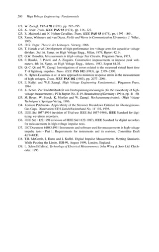 200 High Voltage Engineering: Fundamentals
121. W. Zaengl. ETZ-A 98 (1977), pp. 792–795.
122. K. Feser. Trans. IEEE PAS 93 (1974), pp. 116–127.
123. R. Malewski and N. Hylten-Cavallius. Trans. IEEE PAS 93 (1974), pp. 1797–1804.
124. Ramo, Whinnery and van Duzer. Fields and Waves in Communication Electronics. J. Wiley,
1965.
125. H.G. Unger. Theorie der Leitungen. Vieweg, 1966.
126. T. Harada et al. Development of high-performance low voltage arms for capacitive voltage
dividers. 3rd Int. Symp. on High Voltage Engg., Milan, 1979, Report 42.14.
127. G.W. Bowdler. Measurements in High-voltage Test Circuits. Pergamon Press, 1973.
128. E. Rinaldi, F. Poletti and A. Zingales. Constructive improvements in impulse peak volt-
meters. 4th Int. Symp. on High Voltage Engg., Athens, 1983, Report 61.02.
129. Q.-C. Qi and W. Zaengl. Investigations of errors related to the measured virtual front time
T of lightning impulses. Trans. IEEE PAS 102 (1983), pp. 2379–2390.
130. N. Hylten-Cavallius et al. A new approach to minimize response errors in the measurement
of high voltages. Trans. IEEE PAS 102 (1983), pp. 2077–2091.
131. E. Kuffel and W.S. Zaengl. High Voltage Engineering Fundamentals. Pergamon Press,
1984.
132. K. Schon. Zur Rückführbarkeit von Hochspannungsmessungen (To the traceability of high-
voltage measurements). PTB-Report No. E-49, Braunschweig/Germany (1994), pp. 41–60.
133. M. Beyer, W. Boeck, K. Moeller and W. Zaengl. Hochspannungstechnik (High Voltage
Techniques). Springer-Verlag, 1986.
134. Komson Petcharaks. Applicability of the Streamer Breakdown Criterion to Inhomogeneous
Gas Gaps. Dissertation ETH Zurich/Switzerland No. 11’192, 1995.
135. IEEE Std 1057:1994 (revision of Trial-use IEEE Std 1057-1989), IEEE Standard for digi-
tizing waveform recorders.
136. IEEE Std 1122:1998 (revision of IEEE Std 1122-1987), IEEE Standard for digital recorders
for measurements in high-voltage impulse tests.
137. IEC Document 61083:1991 Instruments and software used for measurements in high voltage
impulse tests – Part 1: Requirements for instruments and its revision, Committee Draft
42/144/CD.
138. T.R. McComb, J. Dunn and J. Kuffel. Digital Impulse Measurements Meeting Standards
While Pushing the Limits. ISH-99, August 1999, London, England.
139. L. Schnell (Editor). Technology of Electrical Measurements. John Wiley  Sons Ltd. Chich-
ester, 1993.
 