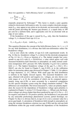Electrostatic fields and field stress control 203
these two quantities a ‘field efficiency factor’  is defined as
 D
Emean
Emax
D
V
dEmax
4.1
originally proposed by Schwaiger.7
This factor is clearly a pure quantity
related to electrostatic field analysis only. In a more complex electrode arrange-
ment Emax may appear at any point on an electrode, not necessarily coinciding
with the points providing the shortest gap distance, d.  equals unity or 100
per cent for a uniform field, and it approaches zero for an electrode with an
edge of zero radius.
If the breakdown of the gap is caused by Emax only, then the breakdown
voltage Vb is obtained from eqn (4.1) as
Vb D Emaxd D Ebd (with Emax D Eb. 4.2
This equation illustrates the concept of the field efficiency factor. As 1 ½  ½ 0
for any field distribution, it is obvious that field non-uniformities reduce the
breakdown voltage.
Let us now check the validity of eqn (4.2) with experimental results. In
Fig. 4.2 the d.c. breakdown voltage Vb is shown for the electrode arrangement
of Fig. 4.1 for d D 10 cm as function of . The dashed straight line corre-
sponds to eqn (4.2) with Eb D 26.6 kV/cm, a value which agrees well with
measured breakdown field intensities in atmospheric air under normal condi-
tions (temperature 20°C; pressure 101.3 kPa; humidity 11 g/m3
) for a uniform
field  D 1. The highest breakdown voltage of the gap Vb D 26.6 ð 10 D
266 kV can also be found in Chapter 5, eqn (5.103), or in the calibration
tables for measuring sphere gaps discussed in Chapter 3, Table 3.3, for spheres
of large diameters, i.e. D ½ 100 cm. With small gaps the field distribution
is uniform in the highly stressed regions. The measured breakdown volt-
ages, obtained with positive and negative d.c. voltages, are also shown over
wide ranges of  or D, the correlation of which can be computed approx-
imately using eqn (4.20), or more accurately by a numerical computation
for this special rod-plane system using the charge simulation method.7
The
differences are remarkable. The lowest measured Vb values are polarity depen-
dent; the reason for the dependence of breakdown voltage upon polarities is
explained in Chapter 5, section 5.12. Except when  D 100 per cent, the break-
down voltages are always higher than those predicted by eqn (4.2). For   0.3
for negative and about 0.1 for positive polarity, the breakdown is not preceded
by any noticeable predischarge phenomenon (corona, partial discharge; see
Chapter 5); thus it is obvious that Eb in eqn (4.2) is not a constant value for a
given gap length. A calculation of breakdown field strength in atmospheric air
using the streamer breakdown criterion (see eqn (5.90)) and the relevant field
distribution within the gap would confirm the dependence of the breakdown
 