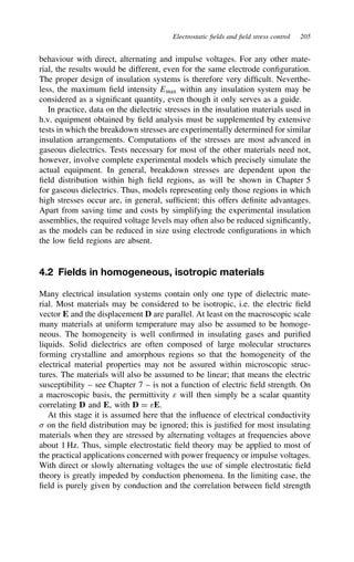 Electrostatic fields and field stress control 205
behaviour with direct, alternating and impulse voltages. For any other mate-
rial, the results would be different, even for the same electrode configuration.
The proper design of insulation systems is therefore very difficult. Neverthe-
less, the maximum field intensity Emax within any insulation system may be
considered as a significant quantity, even though it only serves as a guide.
In practice, data on the dielectric stresses in the insulation materials used in
h.v. equipment obtained by field analysis must be supplemented by extensive
tests in which the breakdown stresses are experimentally determined for similar
insulation arrangements. Computations of the stresses are most advanced in
gaseous dielectrics. Tests necessary for most of the other materials need not,
however, involve complete experimental models which precisely simulate the
actual equipment. In general, breakdown stresses are dependent upon the
field distribution within high field regions, as will be shown in Chapter 5
for gaseous dielectrics. Thus, models representing only those regions in which
high stresses occur are, in general, sufficient; this offers definite advantages.
Apart from saving time and costs by simplifying the experimental insulation
assemblies, the required voltage levels may often also be reduced significantly,
as the models can be reduced in size using electrode configurations in which
the low field regions are absent.
4.2 Fields in homogeneous, isotropic materials
Many electrical insulation systems contain only one type of dielectric mate-
rial. Most materials may be considered to be isotropic, i.e. the electric field
vector E and the displacement D are parallel. At least on the macroscopic scale
many materials at uniform temperature may also be assumed to be homoge-
neous. The homogeneity is well confirmed in insulating gases and purified
liquids. Solid dielectrics are often composed of large molecular structures
forming crystalline and amorphous regions so that the homogeneity of the
electrical material properties may not be assured within microscopic struc-
tures. The materials will also be assumed to be linear; that means the electric
susceptibility – see Chapter 7 – is not a function of electric field strength. On
a macroscopic basis, the permittivity ε will then simply be a scalar quantity
correlating D and E, with D D εE.
At this stage it is assumed here that the influence of electrical conductivity
 on the field distribution may be ignored; this is justified for most insulating
materials when they are stressed by alternating voltages at frequencies above
about 1 Hz. Thus, simple electrostatic field theory may be applied to most of
the practical applications concerned with power frequency or impulse voltages.
With direct or slowly alternating voltages the use of simple electrostatic field
theory is greatly impeded by conduction phenomena. In the limiting case, the
field is purely given by conduction and the correlation between field strength
 