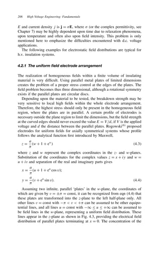 206 High Voltage Engineering: Fundamentals
E and current density j is j D E, where  (or the complex permittivity, see
Chapter 7) may be highly dependent upon time due to relaxation phenomena,
upon temperature and often also upon field intensity. This problem is only
mentioned here to emphasize the difficulties encountered with d.c. voltage
applications.
The following examples for electrostatic field distributions are typical for
h.v. insulation systems.
4.2.1 The uniform field electrode arrangement
The realization of homogeneous fields within a finite volume of insulating
material is very difficult. Using parallel metal plates of limited dimensions
creates the problem of a proper stress control at the edges of the plates. The
field problem becomes thus three dimensional, although a rotational symmetry
exists if the parallel plates are circular discs.
Depending upon the material to be tested, the breakdown strength may be
very sensitive to local high fields within the whole electrode arrangement.
Therefore, the highest stress should only be present in the homogeneous field
region, where the plates are in parallel. A certain profile of electrodes is
necessary outside the plane region to limit the dimensions, but the field strength
at the curved edges should never exceed the value E D V/d, if V is the applied
voltage and d the distance between the parallel plates. Rogowski6
proposed
electrodes for uniform fields for axially symmetrical systems whose profile
follows the analytical function first introduced by Maxwell,
z D
a

w C 1 C ew
 4.3
where z and w represent the complex coordinates in the z- and w-planes.
Substitution of the coordinates for the complex values z D x C iy and w D
u C iv and separation of the real and imaginary parts gives
x D
a

u C 1 C eu
cos ;
y D
a

v C eu
sin . 4.4
Assuming two infinite, parallel ‘plates’ in the w-plane, the coordinates of
which are given by v D š D const, it can be recognized from eqn (4.4) that
these plates are transformed into the z-plane to the left half-plane only. All
other lines v D const with   v  C can be assumed to be other equipo-
tential lines, and all lines u D const with 1 u C1 can be assumed to
be field lines in the w-plane, representing a uniform field distribution. These
lines appear in the z-plane as shown in Fig. 4.3, providing the electrical field
distribution of parallel plates terminating at x D 0. The concentration of the
 