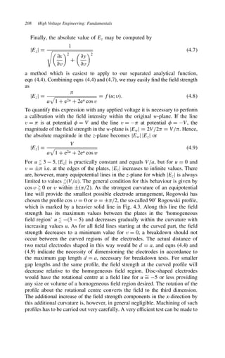 208 High Voltage Engineering: Fundamentals
Finally, the absolute value of Ez may be computed by
jEzj D
1


∂x
∂
2
C

∂y
∂
2
4.7
a method which is easiest to apply to our separated analytical function,
eqn (4.4). Combining eqns (4.4) and (4.7), we may easily find the field strength
as
jEzj D

a

1 C e2u C 2eu cos v
D fu; . 4.8
To quantify this expression with any applied voltage it is necessary to perform
a calibration with the field intensity within the original w-plane. If the line
v D  is at potential  D V and the line v D  at potential  D V, the
magnitude of the field strength in the w-plane is jEwj D 2V/2 D V/. Hence,
the absolute magnitude in the z-plane becomes jEwj jEzj or
jEzj D
V
a

1 C e2u C 2eu cos 
4.9
For u 
' 3  5, jEzj is practically constant and equals V/a, but for u D 0 and
v D š i.e. at the edges of the plates, jEzj increases to infinite values. There
are, however, many equipotential lines in the z-plane for which jEzj is always
limited to values 
'V/a. The general condition for this behaviour is given by
cos  
' 0 or  within š/2. As the strongest curvature of an equipotential
line will provide the smallest possible electrode arrangement, Rogowski has
chosen the profile cos  D 0 or  D š/2, the so-called 90° Rogowski profile,
which is marked by a heavier solid line in Fig. 4.3. Along this line the field
strength has its maximum values between the plates in the ‘homogeneous
field region’ u 
' 3  5 and decreases gradually within the curvature with
increasing values u. As for all field lines starting at the curved part, the field
strength decreases to a minimum value for v D 0, a breakdown should not
occur between the curved regions of the electrodes. The actual distance of
two metal electrodes shaped in this way would be d D a, and eqns (4.4) and
(4.9) indicate the necessity of dimensioning the electrodes in accordance to
the maximum gap length d D a, necessary for breakdown tests. For smaller
gap lengths and the same profile, the field strength at the curved profile will
decrease relative to the homogeneous field region. Disc-shaped electrodes
would have the rotational centre at a field line for u ¾
D 5 or less providing
any size or volume of a homogeneous field region desired. The rotation of the
profile about the rotational centre converts the field to the third dimension.
The additional increase of the field strength components in the x-direction by
this additional curvature is, however, in general negligible. Machining of such
profiles has to be carried out very carefully. A very efficient test can be made to
 