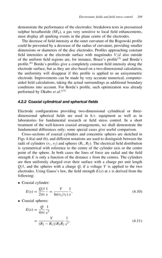 Electrostatic fields and field stress control 209
demonstrate the performance of the electrodes: breakdown tests in pressurized
sulphur hexafluoride (SF6), a gas very sensitive to local field enhancements,
must display all sparking events in the plane centre of the electrodes.
The decrease of field intensity at the outer curvature of the Rogowski profile
could be prevented by a decrease of the radius of curvature, providing smaller
dimensions or diameters of the disc electrodes. Profiles approaching constant
field intensities at the electrode surface with magnitudes V/d also outside
of the uniform field regions are, for instance, Bruce’s profile5
and Borda’s
profile.6
Borda’s profiles give a completely constant field intensity along the
electrode surface, but as they are also based on a two-dimensional calculation,
the uniformity will disappear if this profile is applied to an axisymmetric
electrode. Improvements can be made by very accurate numerical, computer-
aided field calculations, taking the actual surroundings as additional boundary
conditions into account. For Borda’s profile, such optimization was already
performed by Okubo et al.13
4.2.2 Coaxial cylindrical and spherical fields
Electrode configurations providing two-dimensional cylindrical or three-
dimensional spherical fields are used in h.v. equipment as well as in
laboratories for fundamental research or field stress control. In a short
treatment of the well-known coaxial arrangements, we shall demonstrate the
fundamental differences only; some special cases give useful comparison.
Cross-sections of coaxial cylinders and concentric spheres are sketched in
Figs 4.4(a) and (b), and different notations are used to distinguish between the
radii of cylinders r1, r2 and spheres R1, R2. The electrical field distribution
is symmetrical with reference to the centre of the cylinder axis or the centre
point of the sphere. In both cases the lines of force are radial and the field
strength E is only a function of the distance x from the centres. The cylinders
are then uniformly charged over their surface with a charge per unit length
Q/l, and the spheres with a charge Q, if a voltage V is applied to the two
electrodes. Using Gauss’s law, the field strength Ex at x is derived from the
following:
ž Coaxial cylinder:
Ex D
Q/l
2ε
1
x
D
V
lnr2/r1
1
x
, 4.10
ž Coaxial spheres:
Ex D
Q
4ε
1
x2
D
V
R2  R1/R1R2
1
x2
, 4.11
 