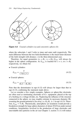210 High Voltage Engineering: Fundamentals
r2
R2
r1
R1
Emax
Emax
x
x
E(x)
E(x)
(a) (b)
Figure 4.4 Coaxial cylinders (a) and concentric spheres (b)
where the subscripts 1 and 2 refer to inner and outer radii respectively. The
main difference between the two field distributions is the much faster decrease
of the field strength with distance x in the three-dimensional case.
Therefore, for equal geometries (r1 D R1; r2 D R2) Emax will always be
higher in the sphere configuration. As Emax is reached for x D r1 or x D R1
respectively, we obtain for:
ž Coaxial cylinders:
Emax D
V
r1 lnr2/r1
. 4.12
ž Coaxial spheres:
Emax D
V
R11  R1/R2
. 4.13
Note that the denominator in eqn (4.12) will always be larger than that in
eqn (4.13), confirming the statement made above.
Let us consider a few simple examples. Spheres or sphere-like electrodes
are often used as terminating electrodes of h.v. equipment, placed at the top
of a bushing or a voltage divider, etc. Neglecting the influence of the structure
connected to the sphere, we may roughly estimate its necessary diameter 2R1
assuming the ground potential is far away, i.e. R2/R1 × 1 in eqn (4.13). There-
fore, Emax ³ V/R1. Theoretically, atmospheric air insulation would provide a
breakdown strength for large sphere diameters of about 25 kV/cm under normal
conditions. Irregularities involved in the production of large electrodes and
unavoidable dust particles in the air (see Chapter 3, section 3.1.1) will reduce
 