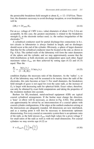 Electrostatic fields and field stress control 211
the permissible breakdown field strength to about Eb D 12–15 kV/cm. There-
fore, the diameters necessary to avoid discharge inception, or even breakdown,
will be
2R1 ³ 2Vpeak/Eb. 4.14
For an a.c. voltage of 1 MV (r.m.s. value) diameters of about 1.9 to 2.4 m are
acceptable. In this case, the greatest uncertainty is related to the breakdown
strength Eb at the electrode surface used, i.e. the surface irregularities of the
electrodes.15
A cylindrical conductor used for partial discharge-free connections in h.v.
test circuits in laboratories is always limited in length, and no discharges
should occur at the end of the cylinder. Obviously, a sphere of larger diameter
than that for the cylindrical conductor must be located at the end, as shown in
Fig. 4.5(a). The earthed walls of the laboratory will form the outer diameters
of the sphere and the cylinder, and we may approximately assume that the
field distributions at both electrodes are independent upon each other. Equal
maximum values Emax are then achieved by setting eqns (4.12) and (4.13)
equal. Thus the
R1
r1
D
lnr2/r1
1  R1/R2
¾
D lnr2/r1 4.15
condition displays the necessary ratio of the diameters. As the ‘radius’ r2 or
R2 of the laboratory may well be assumed to be twenty times the radii of the
electrodes, this ratio becomes at least 3. For small diameters, the breakdown
field strength of gases is not equal for even the same radii, as the increase of
Eb is larger with decreasing radii for spherical fields. Exact values, therefore,
can only be obtained by exact field computations and taking the properties of
the insulation medium into account.
Busbars for SF6-insulated, metal-enclosed equipment (GIS) are typical
coaxial cylindrical arrangements. If the busbar must change the direction,
a ‘knee’ or elbow will be necessary, as shown in Fig. 4.5(b). This problem
can approximately be solved by an interconnection of a coaxial sphere with
coaxial cylinder configurations, if the edges at the earthed conductors arising at
the intersections are adequately rounded. All dimensions are now interlinked,
and as a starting point it will first be necessary to demonstrate optimum
dimensioning. For every coaxial or concentric system there is an optimum ratio
of the radii, as the field stresses Emax reach high values for a given voltage V
for small ratios of the radii as well as with too small dimensions. For coaxial
cylinders we may rewrite eqn (4.12) as
V D Emaxr2

r1
r2

ln

r2
r1

4.16
 