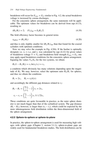 214 High Voltage Engineering: Fundamentals
breakdown will occur for Emax D Eb; similar to Fig. 4.2, the actual breakdown
voltage is increased by corona discharges.
For the concentric sphere arrangement, the same statements will be appli-
cable. The optimum values for breakdown can be derived from eqn (4.13),
resulting in:
R2/R1 D 2; Vbopt D EbR1/2. 4.19
The field efficiency factor becomes in general terms
sphere D R1/R2 4.20
and thus is only slightly smaller for R2/R1opt than that found for the coaxial
cylinders with optimum conditions.
Now we may solve the example in Fig. 4.5(b). If the busbar is optimally
designed, i.e. r2 D r1e, and r1 was calculated by eqn (4.12) for given values
of breakdown voltage V D Vb and breakdown field strength Emax D Eb, one
may apply equal breakdown conditions for the concentric sphere arrangement.
Equating the values Vb/Eb for the two systems, we obtain
R11  R1/R2 D r1 lnr2/r1 D r1,
a condition which obviously has many solutions depending upon the magni-
tude of R2. We may, however, select the optimum ratio R2/R1 for spheres,
and thus we obtain the conditions
R1 D 2r1, R2 D r24/e
and accordingly the different gap distances related to r1:
R2  R1 D

4
e
r2
r1
 2

r1 D 2r1,
r2  r1 D

r2
r1
 1

r1
¾
D 1.72r1.
These conditions are quite favourable in practice, as the outer sphere diam-
eter is not much bigger than that of the cylindrical system. The gap distance
R2  R1, however, is larger than r2  r1, which could be expected by the
more inhomogeneous field distribution within the three-dimensional field of
the sphere arrangement.
4.2.3 Sphere-to-sphere or sphere-to-plane
In practice, the sphere-to-sphere arrangement is used for measuring high volt-
ages with sphere gaps (Chapter 3, section 3.1.1); sphere-to-plane gaps are
widely used for fundamental breakdown studies. The field distribution can be
 