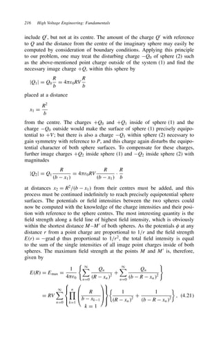 216 High Voltage Engineering: Fundamentals
include Q0
, but not at its centre. The amount of the charge Q0
with reference
to Q and the distance from the centre of the imaginary sphere may easily be
computed by consideration of boundary conditions. Applying this principle
to our problem, one may treat the disturbing charge Q0 of sphere (2) such
as the above-mentioned point charge outside of the system (1) and find the
necessary image charge CQ, within this sphere by
jQ1j D Q0
R
b
D 4ε0RV
R
b
placed at a distance
x1 D
R2
b
from the centre. The charges CQ0 and CQ1 inside of sphere (1) and the
charge Q0 outside would make the surface of sphere (1) precisely equipo-
tential to CV; but there is also a charge Q1 within sphere (2) necessary to
gain symmetry with reference to P, and this charge again disturbs the equipo-
tential character of both sphere surfaces. To compensate for these charges,
further image charges CQ2 inside sphere (1) and Q2 inside sphere (2) with
magnitudes
jQ2j D Q1
R
b  x1
D 4ε0RV
R
b  x1
Ð
R
b
at distances x2 D R2
/b  x1 from their centres must be added, and this
process must be continued indefinitely to reach precisely equipotential sphere
surfaces. The potentials or field intensities between the two spheres could
now be computed with the knowledge of the charge intensities and their posi-
tion with reference to the sphere centres. The most interesting quantity is the
field strength along a field line of highest field intensity, which is obviously
within the shortest distance M–M0
of both spheres. As the potentials  at any
distance r from a point charge are proportional to 1/r and the field strength
Er D grad  thus proportional to 1/r2
, the total field intensity is equal
to the sum of the single intensities of all image point charges inside of both
spheres. The maximum field strength at the points M and M0
is, therefore,
given by
ER D Emax D
1
4ε0
1
nD0
Qn
R  xn2
C
1
nD0
Qn
b  R  xn2
D RV
1
nD0





n

kD1



R
b  xk1
k D 1









1
R  xn2
C
1
b  R  xn2

, 4.21
 