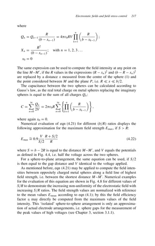 Electrostatic fields and field stress control 217
where
Qn D Qn1
R
b  xn1
D 4ε0RV
n

kD1

R
b  xk1

;
Xn D
R2
b  xn1
; with n D 1, 2, 3 . . .
x0 D 0
The same expression can be used to compute the field intensity at any point on
the line M–M0
, if the R values in the expressions R  xn2
and b  R  xn2
are replaced by a distance x measured from the centre of the sphere (1) and
the point considered between M and the plane P, i.e. R − x − b/2.
The capacitance between the two spheres can be calculated according to
Gauss’s law, as the real total charge on metal spheres replacing the imaginary
spheres is equal to the sum of all charges Qn:
C D
1
nD0
Qn
2V
D 2ε0R
1
nD0
n

kD1

R
b  xk1

,
where again x0 D 0.
Numerical evaluation of eqn (4.21) for different b/R ratios displays the
following approximation for the maximum field strength Emax, if S  R:
Emax
¾
D 0.9
V
S/2
R C S/2
R
4.22
where S D b  2R is equal to the distance M–M0
, and V equals the potentials
as defined in Fig. 4.4, i.e. half the voltage across the two spheres.
For a sphere-to-plane arrangement, the same equation can be used, if S/2
is then equal to the gap distance and V identical to the voltage applied.
As mentioned before, eqn (4.21) may be applied to compute the field inten-
sities between oppositely charged metal spheres along a field line of highest
field strength, i.e. between the shortest distance M–M0
. Numerical examples
for the evaluation of this equation are shown in Fig. 4.8 for different values of
S/R to demonstrate the increasing non-uniformity of the electrostatic field with
increasing S/R ratios. The field strength values are normalized with reference
to the mean values Emean according to eqn (4.1); by this the field efficiency
factor  may directly be computed from the maximum values of the field
intensity. This ‘isolated’ sphere-to-sphere arrangement is only an approxima-
tion of actual electrode arrangements, i.e. sphere gaps for the measurement of
the peak values of high voltages (see Chapter 3, section 3.1.1).
 