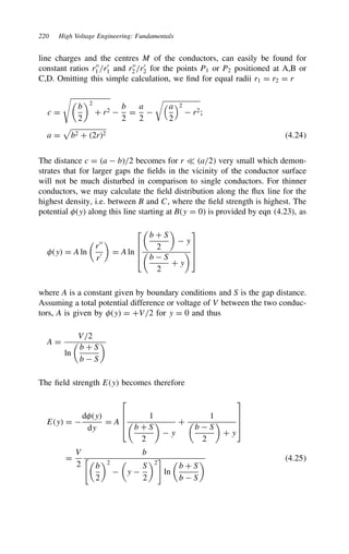 220 High Voltage Engineering: Fundamentals
line charges and the centres M of the conductors, can easily be found for
constant ratios r00
1 /r0
1 and r00
2 /r0
2 for the points P1 or P2 positioned at A,B or
C,D. Omitting this simple calculation, we find for equal radii r1 D r2 D r
c D


b
2
2
C r2 
b
2
D
a
2

a
2
2
 r2;
a D

b2 C 2r2 4.24
The distance c D a  b/2 becomes for r − a/2 very small which demon-
strates that for larger gaps the fields in the vicinity of the conductor surface
will not be much disturbed in comparison to single conductors. For thinner
conductors, we may calculate the field distribution along the flux line for the
highest density, i.e. between B and C, where the field strength is highest. The
potential y along this line starting at By D 0 is provided by eqn (4.23), as
y D A ln

r00
r0

D A ln





b C S
2

 y

b  S
2
C y





where A is a constant given by boundary conditions and S is the gap distance.
Assuming a total potential difference or voltage of V between the two conduc-
tors, A is given by y D CV/2 for y D 0 and thus
A D
V/2
ln

b C S
b  S

The field strength Ey becomes therefore
Ey D 
dy
dy
D A




1

b C S
2

 y
C
1

b  S
2

C y




D
V
2
b
%
b
2
2


y 
S
2
2

ln

b C S
b  S
 4.25
 