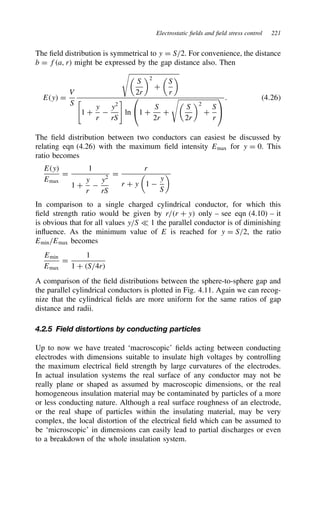 Electrostatic fields and field stress control 221
The field distribution is symmetrical to y D S/2. For convenience, the distance
b D fa, r might be expressed by the gap distance also. Then
Ey D
V
S


S
2r
2
C

S
r

%
1 C
y
r

y2
rS

ln

1 C
S
2r
C


S
2r
2
C
S
r


. 4.26
The field distribution between two conductors can easiest be discussed by
relating eqn (4.26) with the maximum field intensity Emax for y D 0. This
ratio becomes
Ey
Emax
D
1
1 C
y
r

y2
rS
D
r
r C y

1 
y
S

In comparison to a single charged cylindrical conductor, for which this
field strength ratio would be given by r/r C y only – see eqn (4.10) – it
is obvious that for all values y/S − 1 the parallel conductor is of diminishing
influence. As the minimum value of E is reached for y D S/2, the ratio
Emin/Emax becomes
Emin
Emax
D
1
1 C S/4r
A comparison of the field distributions between the sphere-to-sphere gap and
the parallel cylindrical conductors is plotted in Fig. 4.11. Again we can recog-
nize that the cylindrical fields are more uniform for the same ratios of gap
distance and radii.
4.2.5 Field distortions by conducting particles
Up to now we have treated ‘macroscopic’ fields acting between conducting
electrodes with dimensions suitable to insulate high voltages by controlling
the maximum electrical field strength by large curvatures of the electrodes.
In actual insulation systems the real surface of any conductor may not be
really plane or shaped as assumed by macroscopic dimensions, or the real
homogeneous insulation material may be contaminated by particles of a more
or less conducting nature. Although a real surface roughness of an electrode,
or the real shape of particles within the insulating material, may be very
complex, the local distortion of the electrical field which can be assumed to
be ‘microscopic’ in dimensions can easily lead to partial discharges or even
to a breakdown of the whole insulation system.
 