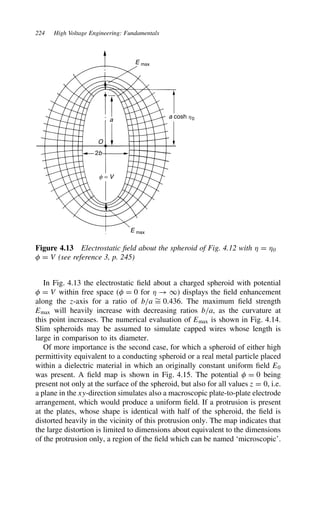 224 High Voltage Engineering: Fundamentals
E max
E max
f = V
2b
O
a
a cosh h0
Figure 4.13 Electrostatic field about the spheroid of Fig. 4.12 with  D 0
 D V (see reference 3, p. 245)
In Fig. 4.13 the electrostatic field about a charged spheroid with potential
 D V within free space ( D 0 for  ! 1) displays the field enhancement
along the z-axis for a ratio of b/a ¾
D 0.436. The maximum field strength
Emax will heavily increase with decreasing ratios b/a, as the curvature at
this point increases. The numerical evaluation of Emax is shown in Fig. 4.14.
Slim spheroids may be assumed to simulate capped wires whose length is
large in comparison to its diameter.
Of more importance is the second case, for which a spheroid of either high
permittivity equivalent to a conducting spheroid or a real metal particle placed
within a dielectric material in which an originally constant uniform field E0
was present. A field map is shown in Fig. 4.15. The potential  D 0 being
present not only at the surface of the spheroid, but also for all values z D 0, i.e.
a plane in the xy-direction simulates also a macroscopic plate-to-plate electrode
arrangement, which would produce a uniform field. If a protrusion is present
at the plates, whose shape is identical with half of the spheroid, the field is
distorted heavily in the vicinity of this protrusion only. The map indicates that
the large distortion is limited to dimensions about equivalent to the dimensions
of the protrusion only, a region of the field which can be named ‘microscopic’.
 