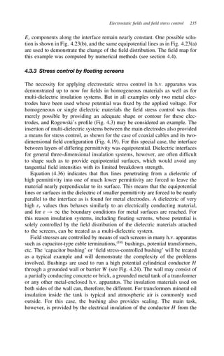 Electrostatic fields and field stress control 235
Et components along the interface remain nearly constant. One possible solu-
tion is shown in Fig. 4.23(b), and the same equipotential lines as in Fig. 4.23(a)
are used to demonstrate the change of the field distribution. The field map for
this example was computed by numerical methods (see section 4.4).
4.3.3 Stress control by floating screens
The necessity for applying electrostatic stress control in h.v. apparatus was
demonstrated up to now for fields in homogeneous materials as well as for
multi-dielectric insulation systems. But in all examples only two metal elec-
trodes have been used whose potential was fixed by the applied voltage. For
homogeneous or single dielectric materials the field stress control was thus
merely possible by providing an adequate shape or contour for these elec-
trodes, and Rogowski’s profile (Fig. 4.3) may be considered an example. The
insertion of multi-dielectric systems between the main electrodes also provided
a means for stress control, as shown for the case of coaxial cables and its two-
dimensional field configuration (Fig. 4.19). For this special case, the interface
between layers of differing permittivity was equipotential. Dielectric interfaces
for general three-dimensional insulation systems, however, are often difficult
to shape such as to provide equipotential surfaces, which would avoid any
tangential field intensities with its limited breakdown strength.
Equation (4.36) indicates that flux lines penetrating from a dielectric of
high permittivity into one of much lower permittivity are forced to leave the
material nearly perpendicular to its surface. This means that the equipotential
lines or surfaces in the dielectric of smaller permittivity are forced to be nearly
parallel to the interface as is found for metal electrodes. A dielectric of very
high εr values thus behaves similarly to an electrically conducting material,
and for ε ! 1 the boundary conditions for metal surfaces are reached. For
this reason insulation systems, including floating screens, whose potential is
solely controlled by the field distribution of the dielectric materials attached
to the screens, can be treated as a multi-dielectric system.
Field stresses are controlled by means of such screens in many h.v. apparatus
such as capacitor-type cable terminations,14
bushings, potential transformers,
etc. The ‘capacitor bushing’ or ‘field stress-controlled bushing’ will be treated
as a typical example and will demonstrate the complexity of the problems
involved. Bushings are used to run a high potential cylindrical conductor H
through a grounded wall or barrier W (see Fig. 4.24). The wall may consist of
a partially conducting concrete or brick, a grounded metal tank of a transformer
or any other metal-enclosed h.v. apparatus. The insulation materials used on
both sides of the wall can, therefore, be different. For transformers mineral oil
insulation inside the tank is typical and atmospheric air is commonly used
outside. For this case, the bushing also provides sealing. The main task,
however, is provided by the electrical insulation of the conductor H from the
 