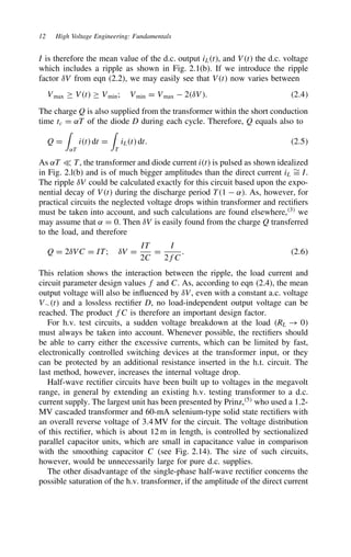 12 High Voltage Engineering: Fundamentals
I is therefore the mean value of the d.c. output iLt, and Vt the d.c. voltage
which includes a ripple as shown in Fig. 2.1(b). If we introduce the ripple
factor υV from eqn (2.2), we may easily see that Vt now varies between
Vmax ½ Vt ½ Vmin; Vmin D Vmax  2υV. 2.4
The charge Q is also supplied from the transformer within the short conduction
time tc D ˛T of the diode D during each cycle. Therefore, Q equals also to
Q D

˛T
it dt D

T
iLt dt. 2.5
As ˛T − T, the transformer and diode current it is pulsed as shown idealized
in Fig. 2.l(b) and is of much bigger amplitudes than the direct current iL
¾
D I.
The ripple υV could be calculated exactly for this circuit based upon the expo-
nential decay of Vt during the discharge period T1  ˛. As, however, for
practical circuits the neglected voltage drops within transformer and rectifiers
must be taken into account, and such calculations are found elsewhere,3
we
may assume that ˛ D 0. Then υV is easily found from the charge Q transferred
to the load, and therefore
Q D 2υVC D IT; υV D
IT
2C
D
I
2fC
. 2.6
This relation shows the interaction between the ripple, the load current and
circuit parameter design values f and C. As, according to eqn (2.4), the mean
output voltage will also be influenced by υV, even with a constant a.c. voltage
V¾t and a lossless rectifier D, no load-independent output voltage can be
reached. The product fC is therefore an important design factor.
For h.v. test circuits, a sudden voltage breakdown at the load RL ! 0
must always be taken into account. Whenever possible, the rectifiers should
be able to carry either the excessive currents, which can be limited by fast,
electronically controlled switching devices at the transformer input, or they
can be protected by an additional resistance inserted in the h.t. circuit. The
last method, however, increases the internal voltage drop.
Half-wave rectifier circuits have been built up to voltages in the megavolt
range, in general by extending an existing h.v. testing transformer to a d.c.
current supply. The largest unit has been presented by Prinz,5
who used a 1.2-
MV cascaded transformer and 60-mA selenium-type solid state rectifiers with
an overall reverse voltage of 3.4 MV for the circuit. The voltage distribution
of this rectifier, which is about 12 m in length, is controlled by sectionalized
parallel capacitor units, which are small in capacitance value in comparison
with the smoothing capacitor C (see Fig. 2.14). The size of such circuits,
however, would be unnecessarily large for pure d.c. supplies.
The other disadvantage of the single-phase half-wave rectifier concerns the
possible saturation of the h.v. transformer, if the amplitude of the direct current
 