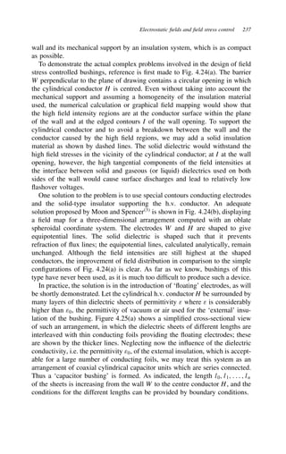 Electrostatic fields and field stress control 237
wall and its mechanical support by an insulation system, which is as compact
as possible.
To demonstrate the actual complex problems involved in the design of field
stress controlled bushings, reference is first made to Fig. 4.24(a). The barrier
W perpendicular to the plane of drawing contains a circular opening in which
the cylindrical conductor H is centred. Even without taking into account the
mechanical support and assuming a homogeneity of the insulation material
used, the numerical calculation or graphical field mapping would show that
the high field intensity regions are at the conductor surface within the plane
of the wall and at the edged contours I of the wall opening. To support the
cylindrical conductor and to avoid a breakdown between the wall and the
conductor caused by the high field regions, we may add a solid insulation
material as shown by dashed lines. The solid dielectric would withstand the
high field stresses in the vicinity of the cylindrical conductor; at I at the wall
opening, however, the high tangential components of the field intensities at
the interface between solid and gaseous (or liquid) dielectrics used on both
sides of the wall would cause surface discharges and lead to relatively low
flashover voltages.
One solution to the problem is to use special contours conducting electrodes
and the solid-type insulator supporting the h.v. conductor. An adequate
solution proposed by Moon and Spencer3
is shown in Fig. 4.24(b), displaying
a field map for a three-dimensional arrangement computed with an oblate
spheroidal coordinate system. The electrodes W and H are shaped to give
equipotential lines. The solid dielectric is shaped such that it prevents
refraction of flux lines; the equipotential lines, calculated analytically, remain
unchanged. Although the field intensities are still highest at the shaped
conductors, the improvement of field distribution in comparison to the simple
configurations of Fig. 4.24(a) is clear. As far as we know, bushings of this
type have never been used, as it is much too difficult to produce such a device.
In practice, the solution is in the introduction of ‘floating’ electrodes, as will
be shortly demonstrated. Let the cylindrical h.v. conductor H be surrounded by
many layers of thin dielectric sheets of permittivity ε where ε is considerably
higher than ε0, the permittivity of vacuum or air used for the ‘external’ insu-
lation of the bushing. Figure 4.25(a) shows a simplified cross-sectional view
of such an arrangement, in which the dielectric sheets of different lengths are
interleaved with thin conducting foils providing the floating electrodes; these
are shown by the thicker lines. Neglecting now the influence of the dielectric
conductivity, i.e. the permittivity ε0, of the external insulation, which is accept-
able for a large number of conducting foils, we may treat this system as an
arrangement of coaxial cylindrical capacitor units which are series connected.
Thus a ‘capacitor bushing’ is formed. As indicated, the length l0, l1, . . . , ln
of the sheets is increasing from the wall W to the centre conductor H, and the
conditions for the different lengths can be provided by boundary conditions.
 