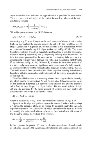 Electrostatic fields and field stress control 239
Apart from this exact solution, an approximation is possible for thin sheets.
Then rnC1 D rn  υ and υ/rn − 1 even for the smallest radius ri of the inner
conductor, yielding
lnrn/rnC1 D ln

1
1  υ/rn

¾
D υ/rn
With this approximation, eqn (4.37) becomes
l0r0
¾
D l1r1
¾
D . . . ¾
D lnrn, 4.38
where 0 n N, with N equal to the total number of sheets. As N is quite
high, we may replace the discrete numbers ln and rn by the variables z D 1/2
(Fig. 4.25(a)) and r. Equation (4.38) then defines a two-dimensional profile
or contour of the conducting foil edges as sketched in Fig. 4.25(b). The given
boundary condition provides a hyperbolic profile, along which the potential 
increases steadily between r0 and ri. Neglecting the very local increase of the
field intensities produced by the edges of the conducting foils, we can now
assume quite constant values between two foils, i.e. a mean radial field strength
Er as indicated in Fig. 4.25(c). Whereas Er stresses the insulation material of
the sheets only, an even more significant axial component of a field intensity
Ez is introduced between the conducting foil edges, as sketched in Fig. 4.25(c).
The solid material from the active part of the capacitor bushing also shares a
boundary with the surrounding dielectric material, in general atmospheric air,
or mineral oil.
Therefore, this interface is in summary stressed by a tangential field intensity
Et, which has the components of Er and Ez, the latter defined as a mean value
of the potential difference  between each adjacent foil and the increase
l D 2z in sheet length, i.e. Ez D /l. For the small values of ,
l and r provided by the large amount of sections we may neglect all
discontinuities and write in differential terms
d D Er dr D Ez dz
where in addition dz D dl/2 with the dimensions assumed in Fig. 4.25.
Apart from the sign, the gradient d can be assumed to be a voltage drop
dV across the capacitor elements as formed by adjacent electrodes. As each
capacitor element C0
D 2εlr/dr, in which the differential term dr is used
to quantify the quite small distances between the electrodes or thickness of
the dielectric sheets, the voltage drop becomes
dV D
i
ωC0 D
i
ω2εlr
dr D K0
dr
lr
In this equation, the product lr can be taken from any locus of an electrode
as indicated in eqn (4.38). As all capacitor elements are series connected, the
 