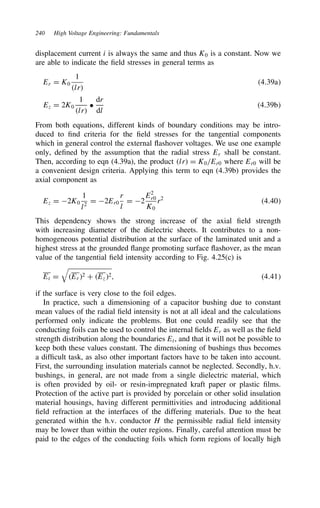 240 High Voltage Engineering: Fundamentals
displacement current i is always the same and thus K0 is a constant. Now we
are able to indicate the field stresses in general terms as
Er D K0
1
lr
4.39a
Ez D 2K0
1
lr
ž
dr
dl
4.39b
From both equations, different kinds of boundary conditions may be intro-
duced to find criteria for the field stresses for the tangential components
which in general control the external flashover voltages. We use one example
only, defined by the assumption that the radial stress Er shall be constant.
Then, according to eqn (4.39a), the product lr D K0/Er0 where Er0 will be
a convenient design criteria. Applying this term to eqn (4.39b) provides the
axial component as
Ez D 2K0
1
l2
D 2Er0
r
l
D 2
E2
r0
K0
r2
4.40
This dependency shows the strong increase of the axial field strength
with increasing diameter of the dielectric sheets. It contributes to a non-
homogeneous potential distribution at the surface of the laminated unit and a
highest stress at the grounded flange promoting surface flashover, as the mean
value of the tangential field intensity according to Fig. 4.25(c) is
Et D

Er2 C Ez2, 4.41
if the surface is very close to the foil edges.
In practice, such a dimensioning of a capacitor bushing due to constant
mean values of the radial field intensity is not at all ideal and the calculations
performed only indicate the problems. But one could readily see that the
conducting foils can be used to control the internal fields Er as well as the field
strength distribution along the boundaries Et, and that it will not be possible to
keep both these values constant. The dimensioning of bushings thus becomes
a difficult task, as also other important factors have to be taken into account.
First, the surrounding insulation materials cannot be neglected. Secondly, h.v.
bushings, in general, are not made from a single dielectric material, which
is often provided by oil- or resin-impregnated kraft paper or plastic films.
Protection of the active part is provided by porcelain or other solid insulation
material housings, having different permittivities and introducing additional
field refraction at the interfaces of the differing materials. Due to the heat
generated within the h.v. conductor H the permissible radial field intensity
may be lower than within the outer regions. Finally, careful attention must be
paid to the edges of the conducting foils which form regions of locally high
 