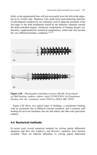 Electrostatic fields and field stress control 241
fields, as the equipotential lines will not necessarily leave the foils at the edges,
but in its vicinity only. Therefore, foils made from semiconducting materials
of still adequate conductivity are sometimes used to adapt the potentials at the
foil edges to the field distribution forced by the dielectric materials outside
the field-controlled regions. Analytical computations of bushing designs are,
therefore, supplemented by numerical computations, which take into account
the very different boundary conditions.18,19
(a)
(b)
Figure 4.26 Photographs of bushing (courtesy Micafil, Switzerland).
(a) Wall bushing, outdoor–indoor, rated 123 kV/1250 A. (b) Transformer
bushing with ‘dry’ insulation, rated 170 kV a.c./630 A, BIL 750 kV
Figure 4.26 shows two typical types of bushings, a transformer bushing
with its asymmetry due to different external insulation, and a common wall
bushing for air-to-air insulation, but one side indoor, the other side (porcelain)
outdoor.
4.4 Numerical methods
In recent years several numerical methods for solving partial differential
equations and thus also Laplace’s and Poisson’s equations have become
available. There are inherent difficulties in solving partial differential
 