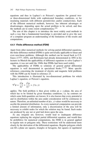 242 High Voltage Engineering: Fundamentals
equations and thus in Laplace’s or Poisson’s equations for general two-
or three-dimensional fields with sophisticated boundary conditions, or for
insulating materials with different permittivities and/or conductivities. Each
of the different numerical methods, however, has inherent advantages or
disadvantages, depending upon the actual problem to be solved, and thus
the methods are to some extent complementary.20
The aim of this chapter is to introduce the most widely used methods in
such a way that a fundamental knowledge is provided and to give the user
of a computer program an understanding of the limitations of the results and
computations.
4.4.1 Finite difference method (FDM)
Apart from other numerical methods for solving partial differential equations,
the finite difference method (FDM) is quite universally applicable to linear and
even non-linear problems. Although this method can be traced back to C.F.
Gauss (1777–1855), and Boltzmann had already demonstrated in 1892 in his
lectures in Munich the applicability of difference equations to solve Laplace’s
equation, it was not until the 1940s that FDMs had been used widely.
The applicability of FDMs to solutions of general partial differential
equations is well documented in specialized books.21,22
More specific
references concerning the treatment of electric and magnetic field problems
with the FDM can be found in reference 23.
This introduction is illustrated by two-dimensional problems for which
Laplace’s equation, or Poisson’s equation,
r2
 D
∂2

∂x2
C
∂2

∂y2
D fx, y
applies. The field problem is then given within an x–y-plane, the area of
which has to be limited by given boundary conditions, i.e. by contours on
which some field quantities are known. It is also known that every potential 
and its distribution within the area under consideration will be continuous in
nature. Therefore, an unlimited number of x, y values would be necessary to
ascribe the potential distribution. As every numerical computation can provide
a limited amount of information, only a discretization of the area will be
necessary to exhibit nodes for which the solution may be found. Such nodes
are produced by any net or grid laid down upon the area.
As any irregular net, however, would lead to inadequate difference
equations replacing the original partial differential equation, and would thus
be prohibitive for numerical computations, the FDM is in general applied
to regular nets or polygons only. These restrictions will be understood more
clearly by the derivation of the differential equations. Regular polygons which
can fill a plane are squares, triangles or hexagons, but squares or equilateral
 