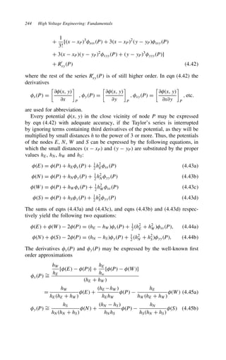 244 High Voltage Engineering: Fundamentals
C
1
3!
[x  xP3
xxxP C 3x  xP2
y  yPxxyP
C 3x  xPy  yP2
xyyP C y  yP3
yyyP]
C R0
xyP 4.42
where the rest of the series R0
xyP is of still higher order. In eqn (4.42) the
derivatives
xP D

∂x, y
∂x

P
, yP D

∂x, y
∂y

P
, xyP D

∂x, y
∂x∂y

P
, etc.
are used for abbreviation.
Every potential x, y in the close vicinity of node P may be expressed
by eqn (4.42) with adequate accuracy, if the Taylor’s series is interrupted
by ignoring terms containing third derivatives of the potential, as they will be
multiplied by small distances h to the power of 3 or more. Thus, the potentials
of the nodes E, N, W and S can be expressed by the following equations, in
which the small distances x  xP and y  yP are substituted by the proper
values hE, hN, hW and hS:
E D P C hExP C 1
2 h2
ExxP 4.43a
N D P C hNyP C 1
2 h2
NyyP 4.43b
W D P C hWxP C 1
2
h2
WxxP 4.43c
S D P C hSyP C 1
2
h2
SyyP 4.43d
The sums of eqns (4.43a) and (4.43c), and eqns (4.43b) and (4.43d) respec-
tively yield the following two equations:
E C W  2P D hE  hWxP C 1
2
h2
E C h2
WxxP, 4.44a
N C S  2P D hN  hSyP C 1
2 h2
N C h2
SyyP, 4.44b
The derivatives xP and yP may be expressed by the well-known first
order approximations
xP ¾
D
hW
hE
[E  P] C
hE
hw
[P  W]
hE C hW
D
hW
hEhE C hW
E C
hE hW
hEhW
P 
hE
hWhE C hW
W 4.45a
yP ¾
D
hS
hNhN C hS
N C
hN  hS
hNhS
P 
hN
hShN C hS
S 4.45b
 