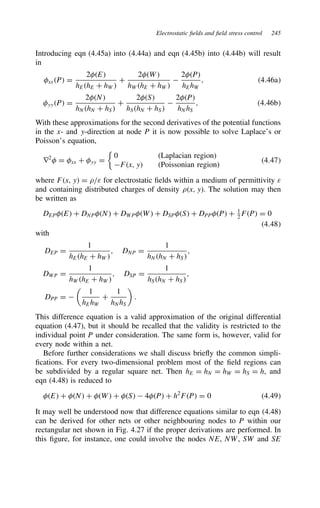 Electrostatic fields and field stress control 245
Introducing eqn (4.45a) into (4.44a) and eqn (4.45b) into (4.44b) will result
in
xxP D
2E
hEhE C hW
C
2W
hWhE C hW

2P
hEhW
, 4.46a
yyP D
2N
hNhN C hS
C
2S
hShN C hS

2P
hNhS
, 4.46b
With these approximations for the second derivatives of the potential functions
in the x- and y-direction at node P it is now possible to solve Laplace’s or
Poisson’s equation,
r2
 D xx C yy D

0 (Laplacian region)
Fx, y (Poissonian region)
4.47
where Fx, y D ./ε for electrostatic fields within a medium of permittivity ε
and containing distributed charges of density .x, y. The solution may then
be written as
DEPE C DNPN C DWPW C DSPS C DPPP C 1
2 FP D 0
4.48
with
DEP D
1
hEhE C hW
, DNP D
1
hNhN C hS
,
DWP D
1
hWhE C hW
, DSP D
1
hShN C hS
,
DPP D 

1
hEhW
C
1
hNhS

.
This difference equation is a valid approximation of the original differential
equation (4.47), but it should be recalled that the validity is restricted to the
individual point P under consideration. The same form is, however, valid for
every node within a net.
Before further considerations we shall discuss briefly the common simpli-
fications. For every two-dimensional problem most of the field regions can
be subdivided by a regular square net. Then hE D hN D hW D hS D h, and
eqn (4.48) is reduced to
E C N C W C S  4P C h2
FP D 0 4.49
It may well be understood now that difference equations similar to eqn (4.48)
can be derived for other nets or other neighbouring nodes to P within our
rectangular net shown in Fig. 4.27 if the proper derivations are performed. In
this figure, for instance, one could involve the nodes NE, NW, SW and SE
 