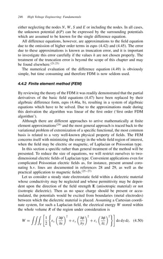 246 High Voltage Engineering: Fundamentals
either neglecting the nodes N, W, S and E or including the nodes. In all cases,
the unknown potential P can be expressed by the surrounding potentials
which are assumed to be known for the single difference equation.
All difference equations, however, are approximations to the field equation
due to the omission of higher order terms in eqns (4.42) and (4.45). The error
due to these approximations is known as truncation error, and it is important
to investigate this error carefully if the values h are not chosen properly. The
treatment of the truncation error is beyond the scope of this chapter and may
be found elsewhere.21,23
The numerical evaluation of the difference equation (4.49) is obviously
simple, but time consuming and therefore FDM is now seldom used.
4.4.2 Finite element method (FEM)
By reviewing the theory of the FDM it was readily demonstrated that the partial
derivatives of the basic field equations (4.47) have been replaced by their
algebraic difference form, eqns (4.46a, b), resulting in a system of algebraic
equations which have to be solved. Due to the approximations made during
this derivation the algorithm was linear of the first order (‘first order FDM
algorithm’).
Although there are different approaches to arrive mathematically at finite
element approximations24
and the most general approach is traced back to the
variational problem of extremization of a specific functional, the most common
basis is related to a very well-known physical property of fields. The FEM
concerns itself with minimizing the energy in the whole field region of interest,
when the field may be electric or magnetic, of Laplacian or Poissonian type.
In this section a specific rather than general treatment of the method will be
presented. To reduce the size of equations, we will restrict ourselves to two-
dimensional electric fields of Laplacian type. Convenient applications even for
complicated Poissonian electric fields as, for instance, present around coro-
nating h.v. lines are documented in references 28 and 29, as well as the
practical application to magnetic fields.25–27
Let us consider a steady state electrostatic field within a dielectric material
whose conductivity may be neglected and whose permittivity may be depen-
dent upon the direction of the field strength E (anisotropic material) or not
(isotropic dielectric). Then as no space charge should be present or accu-
mulated, the potentials would be excited from boundaries (metal electrodes)
between which the dielectric material is placed. Assuming a Cartesian coordi-
nate system, for such a Laplacian field, the electrical energy W stored within
the whole volume R of the region under consideration is
W D
' ' '
V
%
1
2
εx

∂
∂x
2
C εy

∂
∂y
2
C εz

∂
∂z
2

dx dy dz. 4.50
 