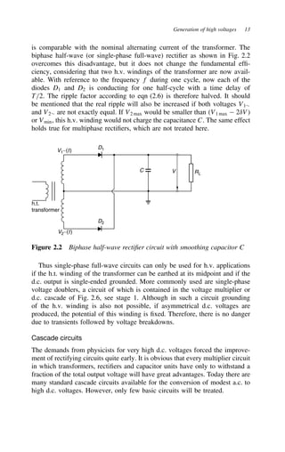 Generation of high voltages 13
is comparable with the nominal alternating current of the transformer. The
biphase half-wave (or single-phase full-wave) rectifier as shown in Fig. 2.2
overcomes this disadvantage, but it does not change the fundamental effi-
ciency, considering that two h.v. windings of the transformer are now avail-
able. With reference to the frequency f during one cycle, now each of the
diodes D1 and D2 is conducting for one half-cycle with a time delay of
T/2. The ripple factor according to eqn (2.6) is therefore halved. It should
be mentioned that the real ripple will also be increased if both voltages V1¾
and V2¾ are not exactly equal. If V2 max would be smaller than V1 max  2υV
or Vmin, this h.v. winding would not charge the capacitance C. The same effect
holds true for multiphase rectifiers, which are not treated here.
V1∼(t)
V2∼(t)
D1
D2
h.t.
transformer
C V RL
Figure 2.2 Biphase half-wave rectifier circuit with smoothing capacitor C
Thus single-phase full-wave circuits can only be used for h.v. applications
if the h.t. winding of the transformer can be earthed at its midpoint and if the
d.c. output is single-ended grounded. More commonly used are single-phase
voltage doublers, a circuit of which is contained in the voltage multiplier or
d.c. cascade of Fig. 2.6, see stage 1. Although in such a circuit grounding
of the h.v. winding is also not possible, if asymmetrical d.c. voltages are
produced, the potential of this winding is fixed. Therefore, there is no danger
due to transients followed by voltage breakdowns.
Cascade circuits
The demands from physicists for very high d.c. voltages forced the improve-
ment of rectifying circuits quite early. It is obvious that every multiplier circuit
in which transformers, rectifiers and capacitor units have only to withstand a
fraction of the total output voltage will have great advantages. Today there are
many standard cascade circuits available for the conversion of modest a.c. to
high d.c. voltages. However, only few basic circuits will be treated.
 