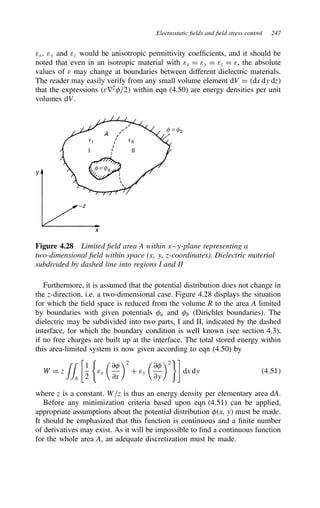Electrostatic fields and field stress control 247
εx, εy and εz would be anisotropic permittivity coefficients, and it should be
noted that even in an isotropic material with εx D εy D εz D ε, the absolute
values of ε may change at boundaries between different dielectric materials.
The reader may easily verify from any small volume element dV D dx dy dz
that the expressions εr2
/2 within eqn (4.50) are energy densities per unit
volumes dV.
y
x
−z
A
f = fb
f = fa
I
I
II
Il
Figure 4.28 Limited field area A within x–y-plane representing a
two-dimensional field within space (x, y, z-coordinates). Dielectric material
subdivided by dashed line into regions I and II
Furthermore, it is assumed that the potential distribution does not change in
the z-direction, i.e. a two-dimensional case. Figure 4.28 displays the situation
for which the field space is reduced from the volume R to the area A limited
by boundaries with given potentials a and b (Dirichlet boundaries). The
dielectric may be subdivided into two parts, I and II, indicated by the dashed
interface, for which the boundary condition is well known (see section 4.3),
if no free charges are built up at the interface. The total stored energy within
this area-limited system is now given according to eqn (4.50) by
W D z
''
A
%
1
2
εx

∂
∂x
2
C εy

∂
∂y
2

dx dy 4.51
where z is a constant. W/z is thus an energy density per elementary area dA.
Before any minimization criteria based upon eqn (4.51) can be applied,
appropriate assumptions about the potential distribution x, y must be made.
It should be emphasized that this function is continuous and a finite number
of derivatives may exist. As it will be impossible to find a continuous function
for the whole area A, an adequate discretization must be made.
 