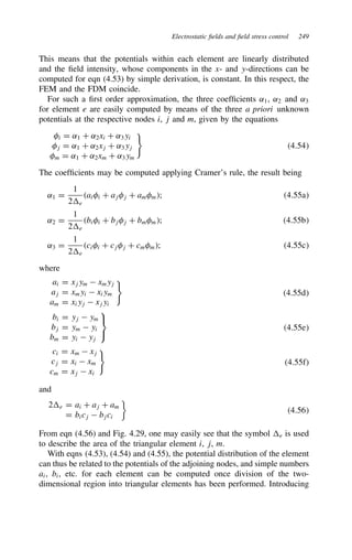 Electrostatic fields and field stress control 249
This means that the potentials within each element are linearly distributed
and the field intensity, whose components in the x- and y-directions can be
computed for eqn (4.53) by simple derivation, is constant. In this respect, the
FEM and the FDM coincide.
For such a first order approximation, the three coefficients ˛1, ˛2 and ˛3
for element e are easily computed by means of the three a priori unknown
potentials at the respective nodes i, j and m, given by the equations
i D ˛1 C ˛2xi C ˛3yi
j D ˛1 C ˛2xj C ˛3yj
m D ˛1 C ˛2xm C ˛3ym
4.54
The coefficients may be computed applying Cramer’s rule, the result being
˛1 D
1
2e
aii C ajj C amm; 4.55a
˛2 D
1
2e
bii C bjj C bmm; 4.55b
˛3 D
1
2e
cii C cjj C cmm; 4.55c
where
ai D xjym  xmyj
aj D xmyi  xiym
am D xiyj  xjyi
4.55d
bi D yj  ym
bj D ym  yi
bm D yi  yj



4.55e
ci D xm  xj
cj D xi  xm
cm D xj  xi
4.55f
and
2e D ai C aj C am
D bicj  bjci

4.56
From eqn (4.56) and Fig. 4.29, one may easily see that the symbol e is used
to describe the area of the triangular element i, j, m.
With eqns (4.53), (4.54) and (4.55), the potential distribution of the element
can thus be related to the potentials of the adjoining nodes, and simple numbers
ai, bi, etc. for each element can be computed once division of the two-
dimensional region into triangular elements has been performed. Introducing
 