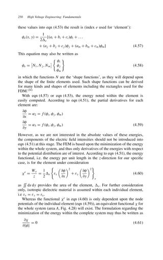 250 High Voltage Engineering: Fundamentals
these values into eqn (4.53) the result is (index e used for ‘element’):
ex, y D
1
2e
[ai C bi C cii C . . .
C aj C bj C cjj C am C bm C cmm] 4.57
This equation may also be written as
e D
(
Ni, Nj, Nm
) i
j
m
4.58
in which the functions N are the ‘shape functions’, as they will depend upon
the shape of the finite elements used. Such shape functions can be derived
for many kinds and shapes of elements including the rectangles used for the
FDM.24
With eqn (4.57) or eqn (4.53), the energy noted within the element is
easily computed. According to eqn (4.51), the partial derivatives for each
element are:
∂
∂x
D ˛2 D fi, j, m
∂
∂y
D ˛3 D fi, j, m 4.59
However, as we are not interested in the absolute values of these energies,
the components of the electric field intensities should not be introduced into
eqn (4.51) at this stage. The FEM is based upon the minimization of the energy
within the whole system, and thus only derivatives of the energies with respect
to the potential distribution are of interest. According to eqn (4.51), the energy
functional, i.e. the energy per unit length in the z-direction for our specific
case, is for the element under consideration
?e
D
We
z
D
1
2
e εx

∂
∂x
2
C εy

∂
∂y
2
e
4.60
as
**
dx dy provides the area of the element, e. For further consideration
only, isotropic dielectric material is assumed within each individual element,
i.e εx D εy D εe.
Whereas the functional ?e
in eqn (4.60) is only dependent upon the node
potentials of the individual element (eqn (4.59)), an equivalent functional ? for
the whole system (area A, Fig. 4.28) will exist. The formulation regarding the
minimization of the energy within the complete system may thus be written as
∂?
∂fg
D 0 4.61
 