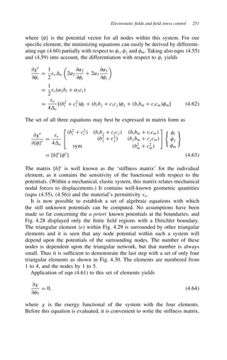 Electrostatic fields and field stress control 251
where fg is the potential vector for all nodes within this system. For our
specific element, the minimizing equations can easily be derived by differenti-
ating eqn (4.60) partially with respect to i, j and m. Taking also eqns (4.55)
and (4.59) into account, the differentiation with respect to i yields
∂?e
∂i
D
1
2
εee

2˛2
∂˛2
∂i
C 2˛3
∂˛3
∂i

D
1
2
εe˛2bi C ˛3ci
D
εe
4e
[b2
i C c2
i i C bibj C cicjj C bibm C cicmm] 4.62
The set of all three equations may best be expressed in matrix form as
∂?e
∂fge D
εe
4e


b2
i C c2
i  bibj C cicj bibm C cicm
b2
j C c2
j bjbm C cjcm
sym b2
m C c2
m


i
j
m
D [h]e
fe
g 4.63
The matrix [h]e
is well known as the ‘stiffness matrix’ for the individual
element, as it contains the sensitivity of the functional with respect to the
potentials. (Within a mechanical, elastic system, this matrix relates mechanical
nodal forces to displacements.) It contains well-known geometric quantities
(eqns (4.55), (4.56)) and the material’s permittivity εe.
It is now possible to establish a set of algebraic equations with which
the still unknown potentials can be computed. No assumptions have been
made so far concerning the a priori known potentials at the boundaries, and
Fig. 4.28 displayed only the finite field regions with a Dirichlet boundary.
The triangular element e within Fig. 4.29 is surrounded by other triangular
elements and it is seen that any node potential within such a system will
depend upon the potentials of the surrounding nodes. The number of these
nodes is dependent upon the triangular network, but that number is always
small. Thus it is sufficient to demonstrate the last step with a set of only four
triangular elements as shown in Fig. 4.30. The elements are numbered from
1 to 4, and the nodes by 1 to 5.
Application of eqn (4.61) to this set of elements yields
∂?
∂5
D 0, 4.64
where ? is the energy functional of the system with the four elements.
Before this equation is evaluated, it is convenient to write the stiffness matrix,
 