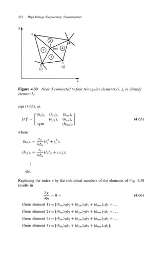 252 High Voltage Engineering: Fundamentals
x
y
3
3
4
4
2
2
5
1
1
(m)
(i )
(j)
Figure 4.30 Node 5 connected to four triangular elements (i, j, m identify
element l)
eqn (4.63), as
[h]e
D
%
hiie hije hime
hjje hjme
sym hmme

4.65
where
hiie D
εe
4e
b2
i C c2
i ;
hije D
εe
4e
bibj C cicj;
.
.
.
etc.
Replacing the index e by the individual numbers of the elements of Fig. 4.30
results in
∂?
∂5
D 0 D 4.66
(from element 1) D [him12 C hjm11 C hmm15 C . . .
(from element 2) D [him23 C hjm22 C hmm25 C . . .
(from element 3) D [him34 C hjm33 C hmm35 C . . .
(from element 4) D [him41 C hjm44 C hmm45].
 