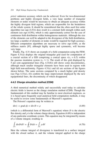 254 High Voltage Engineering: Fundamentals
priori unknown accuracy which can be achieved. Even for two-dimensional
problems and highly divergent fields, a very large number of triangular
elements or nodes would be necessary to obtain an adequate accuracy within
the highly divergent field regions, which are responsible for the breakdown
of the whole system. It should be remembered that the often used first order
algorithm (see eqn (4.53)) does result in a constant field strength within each
element (see eqn (4.59)), which is only approximately correct for the case of
continuous field distribution within homogeneous materials. Although the size
of the elements can well be adapted to the divergence of the field distribution,
too large a number of elements or nodes would be required for high accuracy.
Efficient computation algorithms are necessary to solve eqn (4.68), as the
stiffness matrix [H], although highly sparse and symmetric, will become
very large.
Finally, Fig. 4.31 shows an example of a field computation using the FEM.
Figure 4.31(a) displays the original triangular grid used for computation of
a coaxial section of a GIS comprising a conical space rεr D 6.5 within
the gaseous insulation system εr ³ 1. The result of this grid displayed by
5 per cent equipotential lines (Fig. 4.31(b)) still shows some discontinuities,
although much smaller triangular elements have been used in regions with
high field non-uniformity. Figures 4.31(c) and (d) are sections of the figures
shown before. The same sections computed by a much higher grid density
(see Figs 4.31(e), (f)) confirm the large improvement displayed by the new
equipotential lines, the discontinuity of which disappeared.
4.4.3 Charge simulation method (CSM)
A third numerical method widely and successfully used today to calculate
electric fields is known as the charge simulation method (CSM). Though the
fundamentals of this method may be familiar to most electrical engineers, as
it is based upon frequently used analytical field computation methods, it may
be useful to review some fundamentals of Maxwell’s equations.
The Poisson’s equation may be written as
divε grad  D div D D . 4.69
(which is a differential form of Maxwell’s equation) where D is the electric
flux density and p is the volume charge density. Equation (4.69) is independent
of any particular coordinate system. This equation may be integrated by means
of a volume integral, resulting in
'
V
divD dV D
+
A
D dA D
'
V
. dV 4.70
Here the volume integral of divergence is transferred to a surface integral
with the closed surface A, and the volume integral applied to the charge
 