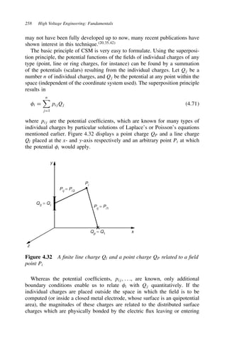 258 High Voltage Engineering: Fundamentals
may not have been fully developed up to now, many recent publications have
shown interest in this technique.20,35,42
The basic principle of CSM is very easy to formulate. Using the superposi-
tion principle, the potential functions of the fields of individual charges of any
type (point, line or ring charges, for instance) can be found by a summation
of the potentials (scalars) resulting from the individual charges. Let Qj be a
number n of individual charges, and Qj be the potential at any point within the
space (independent of the coordinate system used). The superposition principle
results in
i D
n
jD1
pijQj 4.71
where pij are the potential coefficients, which are known for many types of
individual charges by particular solutions of Laplace’s or Poisson’s equations
mentioned earlier. Figure 4.32 displays a point charge QP and a line charge
Ql placed at the x- and y-axis respectively and an arbitrary point Pi at which
the potential @ would apply.
y
z
x
Qp = Q1
Q2
= Ql Pij = Pi1
Pij = Pi 2
Pi
Figure 4.32 A finite line charge Ql and a point charge QP related to a field
point Pi
Whereas the potential coefficients, pij, . . ., are known, only additional
boundary conditions enable us to relate i with Qj quantitatively. If the
individual charges are placed outside the space in which the field is to be
computed (or inside a closed metal electrode, whose surface is an quipotential
area), the magnitudes of these charges are related to the distributed surface
charges which are physically bonded by the electric flux leaving or entering
 