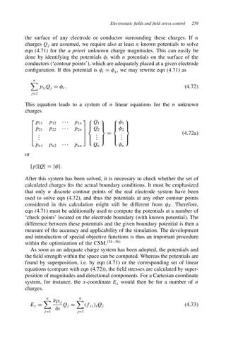 Electrostatic fields and field stress control 259
the surface of any electrode or conductor surrounding these charges. If n
charges Qj are assumed, we require also at least n known potentials to solve
eqn (4.71) for the a priori unknown charge magnitudes. This can easily be
done by identifying the potentials i with n potentials on the surface of the
conductors (‘contour points’), which are adequately placed at a given electrode
configuration. If this potential is @ D ?, we may rewrite eqn (4.71) as
n
jD1
pijQj D c. 4.72
This equation leads to a system of n linear equations for the n unknown
charges




p11 p12 Ð Ð Ð p1n
p21 p22 Ð Ð Ð p2n
.
.
.
pn1 pn2 Ð Ð Ð pnn











Q1
Q2
.
.
.
Qn







D







1
2
.
.
.
n







4.72a
or
[p]fQg D fg.
After this system has been solved, it is necessary to check whether the set of
calculated charges fits the actual boundary conditions. It must be emphasized
that only n discrete contour points of the real electrode system have been
used to solve eqn (4.72), and thus the potentials at any other contour points
considered in this calculation might still be different from X. Therefore,
eqn (4.71) must be additionally used to compute the potentials at a number of
‘check points’ located on the electrode boundary (with known potential). The
difference between these potentials and the given boundary potential is then a
measure of the accuracy and applicability of the simulation. The development
and introduction of special objective functions is thus an important procedure
within the optimization of the CSM.34–36
As soon as an adequate charge system has been adopted, the potentials and
the field strength within the space can be computed. Whereas the potentials are
found by superposition, i.e. by eqn (4.71) or the corresponding set of linear
equations (compare with eqn (4.72)), the field stresses are calculated by super-
position of magnitudes and directional components. For a Cartesian coordinate
system, for instance, the x-coordinate Ex would then be for a number of n
charges.
Ex D
n
jD1
∂pij
∂x
Qj D
n
jD1
fijxQj 4.73
 