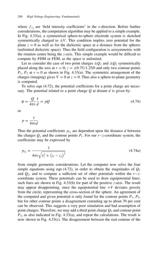260 High Voltage Engineering: Fundamentals
where fij are ‘field intensity coefficients’ in the x-direction. Before further
considerations, the computation algorithm may be applied to a simple example.
In Fig. 4.33(a), a symmetrical sphere-to-sphere electrode system is sketched
symmetrically charged to šV. This condition implies zero potential for the
plane z D 0 as well as for the dielectric space at a distance from the spheres
(unlimited dielectric space). Thus the field configuration is axisymmetric with
the rotation centre being the z-axis. This simple example would be difficult to
compute by FDM or FEM, as the space is unlimited.
Let us consider the case of two point charges šQ1 and šQ2 symmetrically
placed along the axis at r D 0; z D š0.75/1.25D and only two contour points
P1, P2 at r D 0 as shown in Fig. 4.33(a). The symmetric arrangement of the
charges (imaging) gives V D 0 at z D 0. Thus also a sphere-to-plane geometry
is computed.
To solve eqn (4.72), the potential coefficients for a point charge are neces-
sary. The potential related to a point charge Q at distant d is given by:
 D
Q
4ε
1
d
D pQ 4.74
or
p D
1
4εd
Thus the potential coefficients pij are dependent upon the distance d between
the charges Qj and the contour points Pi. For our r–z-coordinate system, the
coefficients may be expressed by
pij D
1
4ε

r2
i C
,
zi  zj
-2
4.74a
from simple geometric considerations. Let the computer now solve the four
simple equations using eqn (4.72), in order to obtain the magnitudes of Q1
and Q2, and to compute a sufficient set of other potentials within the r–z-
coordinate system. These potentials can be used to draw equipotential lines;
such lines are shown in Fig. 4.33(b) for part of the positive z-axis. The result
may appear disappointing, since the equipotential line CV deviates grossly
from the circle, representing the cross-section of the sphere. An agreement of
the computed and given potential is only found for the contour points P1, P2,
but for other contour points a disagreement extending up to about 39 per cent
can be observed. This suggests a very poor simulation and bad assumption of
point charges. Therefore, we may add a third point charge Q3 and contour point
P3, as also indicated in Fig. 4.33(a), and repeat the calculations. The result is
now shown in Fig. 4.33(c). The disagreement between the real contour of the
 