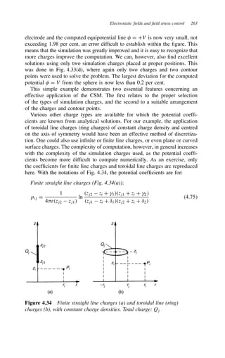 Electrostatic fields and field stress control 263
electrode and the computed equipotential line  D CV is now very small, not
exceeding 1.98 per cent, an error difficult to establish within the figure. This
means that the simulation was greatly improved and it is easy to recognize that
more charges improve the computation. We can, however, also find excellent
solutions using only two simulation charges placed at proper positions. This
was done in Fig. 4.33(d), where again only two charges and two contour
points were used to solve the problem. The largest deviation for the computed
potential  D V from the sphere is now less than 0.2 per cent.
This simple example demonstrates two essential features concerning an
effective application of the CSM. The first relates to the proper selection
of the types of simulation charges, and the second to a suitable arrangement
of the charges and contour points.
Various other charge types are available for which the potential coeffi-
cients are known from analytical solutions. For our example, the application
of toroidal line charges (ring charges) of constant charge density and centred
on the axis of symmetry would have been an effective method of discretiza-
tion. One could also use infinite or finite line charges, or even plane or curved
surface charges. The complexity of computation, however, in general increases
with the complexity of the simulation charges used, as the potential coeffi-
cients become more difficult to compute numerically. As an exercise, only
the coefficients for finite line charges and toroidal line charges are reproduced
here. With the notations of Fig. 4.34, the potential coefficients are for:
Finite straight line charges (Fig. 4.34(a)):
pij D
1
4εzj2  zj1
ln
zj2  zi C A1zj1 C zi C A2
zj1  zi C υ1zj2 C zi C υ2
4.75
z z
zj 2
zj
Qj
Qj
zj 1
ri r −rj rj ri r
zi
Pi
zi Pi
(a) (b)
Figure 4.34 Finite straight line charges (a) and toroidal line (ring)
charges (b), with constant charge densities. Total charge: Qj
 