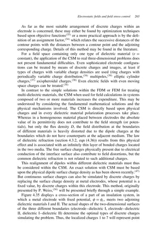 Electrostatic fields and field stress control 265
As far as the most suitable arrangement of discrete charges within an
electrode is concerned, these may either be found by optimization techniques
based upon objective functions35
or a more practical approach is by the defi-
nition of an assignment factor,34
which relates the successive distances of the
contour points with the distances between a contour point and the adjoining
corresponding charge. Details of this method may be found in the literature.
For a field space containing only one type of dielectric material ε D
constant, the application of the CSM to real three-dimensional problems does
not present fundamental difficulties. Even sophisticated electrode configura-
tions can be treated by means of discrete charges and images, at least if
types of charges with variable charge densities are used (ring charges with
periodically variable charge distribution,34
multipoles,39
elliptic cylinder
charges,37
axispheroidal charges.38
Even electric fields with even moving
space charges can be treated.34
In contrast to the simple solutions within the FDM or FEM for treating
multi-dielectric materials, the CSM when used for field calculations in systems
composed of two or more materials increases the expenditure. This may be
understood by considering the fundamental mathematical solutions and the
physical mechanisms involved. The CSM is directly based upon physical
charges and in every dielectric material polarization processes take place.
Whereas in a homogeneous material placed between electrodes the absolute
value of its permittivity does not contribute to the field strength (or poten-
tials), but only the flux density D, the field distribution at the boundaries
of different materials is heavily distorted due to the dipole charges at the
boundaries which do not have counterparts at the adjacent medium. The law
of dielectric refraction (section 4.3.2, eqn (4.36)) results from this physical
effect and is associated with an infinitely thin layer of bonded charges located
in the two media. The free surface charges physically present due to electrical
conduction of the interface surface also contribute to field distortions, but the
common dielectric refraction is not related to such additional charges.
This realignment of dipoles within different dielectric materials must thus
be considered within the CSM. An exact solution with CSM must be based
upon the physical dipole surface charge density as has been shown recently.47
But continuous surface charges can also be simulated by discrete charges by
replacing the surface charge density at metal electrodes, whose potential is a
fixed value, by discrete charges within this electrode. This method, originally
presented by P. Weiss,34
will be presented briefly through a simple example.
Figure 4.35 displays a cross-section of a part of an insulation system, in
which a metal electrode with fixed potential,  D c, meets two adjoining
dielectric materials I and II. The actual shapes of the two-dimensional surfaces
of the three different boundaries (electrode–dielectric I, electrode–dielectric
II, dielectric I–dielectric II) determine the optimal types of discrete charges
simulating the problem. Thus, the localized charges 1 to 7 will represent point
 