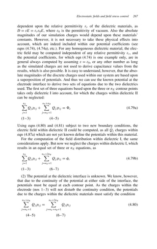 Electrostatic fields and field stress control 267
dependent upon the relative permittivity εr of the dielectric materials, as
D D εE D εrε0E, where ε0 is the permittivity of vacuum. Also the absolute
magnitudes of our simulation charges would depend upon these materials’
constants. However, it is not necessary to take these physical effects into
account, which are indeed included within our potential coefficients (see
eqns (4.74), (4.74a), etc.). For any homogeneous dielectric material, the elec-
tric field may be computed independent of any relative permittivity εr, and
the potential coefficients, for which eqn (4.74) is one example only, are in
general always computed by assuming ε D ε0, or any other number as long
as the simulated charges are not used to derive capacitance values from the
results, which is also possible. It is easy to understand, however, that the abso-
lute magnitudes of the discrete charges used within our system are based upon
a superposition of potentials. And thus we can use the known potential at the
electrode interface to derive two sets of equations due to the two dielectrics
used. The first set of three equations based upon the three or nE contour points
takes only dielectric I into account, for which the charges within dielectric II
can be neglected:
nE
jD1
Qjpij C
nECnB
jDnEC1
Qjpij D c 4.79a
1–3 4–5
Using eqns (4.80) and (4.81) subject to two new boundary conditions, the
electric field within dielectric II could be computed, as all Qj charges within
eqn (4.87a) which are not yet known define the potentials within this material.
For the computation of the field distribution within dielectric I, the same
considerations apply. But now we neglect the charges within dielectric I, which
results in an equal set of three or nE equations, as
nE
jD1
Qjpij C
nEC2nB
jDnEC1
Qjpij D c 4.79b
1–3 6–7
(2) The potential at the dielectric interface is unknown. We know, however,
that due to the continuity of the potential at either side of the interface, the
potentials must be equal at each contour point. As the charges within the
electrode (nos 1–3) will not disturb the continuity condition, the potentials
due to the charges within the dielectric materials must satisfy the condition
nECnB
jDnEC1
Qjpij D
nEC2nB
jDnECnBC1
Qjpij 4.80
4–5 6–7
 