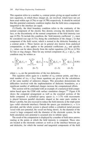 268 High Voltage Engineering: Fundamentals
This equation refers to a number nb contour points giving an equal number of
new equations, in which those charges Qj are involved, which have not yet
been used within eqn (4.79a) or eqn (4.79b) respectively. It should be noticed
that this potential continuity condition implies that the field stress components
tangential to the interface are equal.
(3) Finally, the third boundary condition refers to the continuity of the
normal component of the electric flux density crossing the dielectric inter-
face, or the discontinuity of the normal components of the field intensity (see
eqn (4.29)). To include this condition, the ‘field intensity coefficient’ fij must
be considered (see eqn (4.73)), being the contribution of the charge j to that
component of the field vector, which is normal to the dielectric boundary at
a contour point i. These factors are in general also known from analytical
computations, as this applies to the potential coefficients pij, and specific
fij values can be taken directly from the earlier equations ((4.76) or (4.78))
for line or ring charges. Then for any normal component Eni D Qjfij, this
condition may be written as
εI


nE
jD1
Qjfij C
nEC2nB
jDnECnBC1
Qjfij

D εII


nE
jD1
Qjfij C
nECnB
jDnEC1
Qjfij

4.81
1–3 6–7 1–3 4–5
where ε, εII are the permittivities of the two dielectrics.
This equation refers again to a number of nB contour points, and thus a
total number of nE C 2nB linear equations are given for the calculations
of the same number of unknown charges. This procedure demonstrates the
difficulties involved with the implementation of dielectric boundaries, as a
significant number of additional charges increase the computational efforts.
This section will be concluded with an example of a numerical field compu-
tation based upon the CSM with surface simulation charges.45
Figure 4.36
shows the computed arrangement as well as the essential sections of the
fields computed. A cylindrical epoxy spacer εr D 3.75 with recessments
is placed between parallel electrodes shaped at the outer parts similar to
Bruce’s profile, but also recessed to reduce the field intensity at the triple point
(gas–solid–electrode interface). Outside the spacer, gas insulation (εr D 1) is
provided, and the whole system is placed within a cylindrical metal pressure
vessel with zero potential, the vessel not being shown. As the diameter of the
vessel is large compared with the diameter of the electrode system, for the
field calculation zero potential is assumed also in infinite space.
The result of the computation is displayed by a number of field stress arrows
starting at the points at which the field intensity is computed. These sites
are located at the electrode contours as well as at the interface between gas
and dielectric, for which the normal and tangential components of the field
 