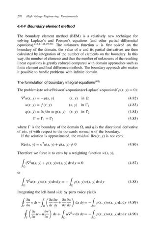 270 High Voltage Engineering: Fundamentals
4.4.4 Boundary element method
The boundary element method (BEM) is a relatively new technique for
solving Laplace’s and Poisson’s equations (and other partial differential
equations).33,47,48,49,50
The unknown function u is first solved on the
boundary of the domain, the value of u and its partial derivatives are then
calculated by integration of the number of elements on the boundary. In this
way, the number of elements and thus the number of unknowns of the resulting
linear equations is greatly reduced compared with domain approaches such as
finite element and final difference methods. The boundary approach also makes
it possible to handle problems with infinite domain.
The formulation of boundary integral equations48
TheproblemistosolvePoisson’sequation(orLaplace’sequationif.x, y D 0):
r2
ux, y D .x, y x, y in D 4.82
ux, y D fx, y x, y in 1 4.83
qx, y D ∂u/∂n D gx, y x, y in 2 4.84
 D 1 C 2 4.85
where  is the boundary of the domain D, and q is the directional derivative
of ux, y with respect to the outwards normal n of the boundary.
If the solution is approximated, the residual Resx, y is not zero,
Resx, y D 2
ux, y C .x, y 6D 0 4.86
Therefore we force it to zero by a weighting function wx, y,
'
D
r2
ux, y C .x, ywx, y dx dy D 0 4.87
or
'
D
r2
ux, ywx, y dx dy D 
'
D
.x, ywx, y dx dy 4.88
Integrating the left-hand side by parts twice yields
+

∂u
∂n
w ds
'
D

∂u
∂x
∂w
∂x
C
∂u
∂y
∂w
∂y

dx dy D 
'
D
.x, ywx, y dx dy 4.89
+


∂u
∂n
wu
∂w
∂n

ds C
'
D
ur2
w dx dy D 
'
D
.x, ywx, y dx dy 4.90
 