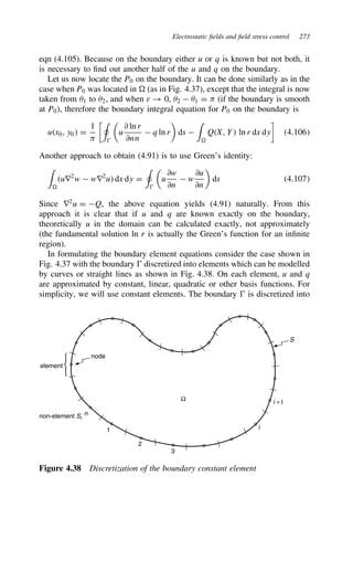 Electrostatic fields and field stress control 273
eqn (4.105). Because on the boundary either u or q is known but not both, it
is necessary to find out another half of the u and q on the boundary.
Let us now locate the P0 on the boundary. It can be done similarly as in the
case when P0 was located in D (as in Fig. 4.37), except that the integral is now
taken from 51 to 52, and when ε ! 0, 52  51 D  (if the boundary is smooth
at P0), therefore the boundary integral equation for P0 on the boundary is
ux0, y0 D
1

+


u
∂ ln r
∂nn
 q ln r

ds 
'
D
QX, Y ln r dx dy

4.106
Another approach to obtain (4.91) is to use Green’s identity:
'
D
ur2
w  wr2
u dx dy D
+


u
∂w
∂n
 w
∂u
∂n

ds 4.107
Since r2
u D Q, the above equation yields (4.91) naturally. From this
approach it is clear that if u and q are known exactly on the boundary,
theoretically u in the domain can be calculated exactly, not approximately
(the fundamental solution ln r is actually the Green’s function for an infinite
region).
In formulating the boundary element equations consider the case shown in
Fig. 4.37 with the boundary  discretized into elements which can be modelled
by curves or straight lines as shown in Fig. 4.38. On each element, u and q
are approximated by constant, linear, quadratic or other basis functions. For
simplicity, we will use constant elements. The boundary  is discretized into



element
non-element Si
n
2
3
1 i
i + l
Ω
node
S
Figure 4.38 Discretization of the boundary constant element
 